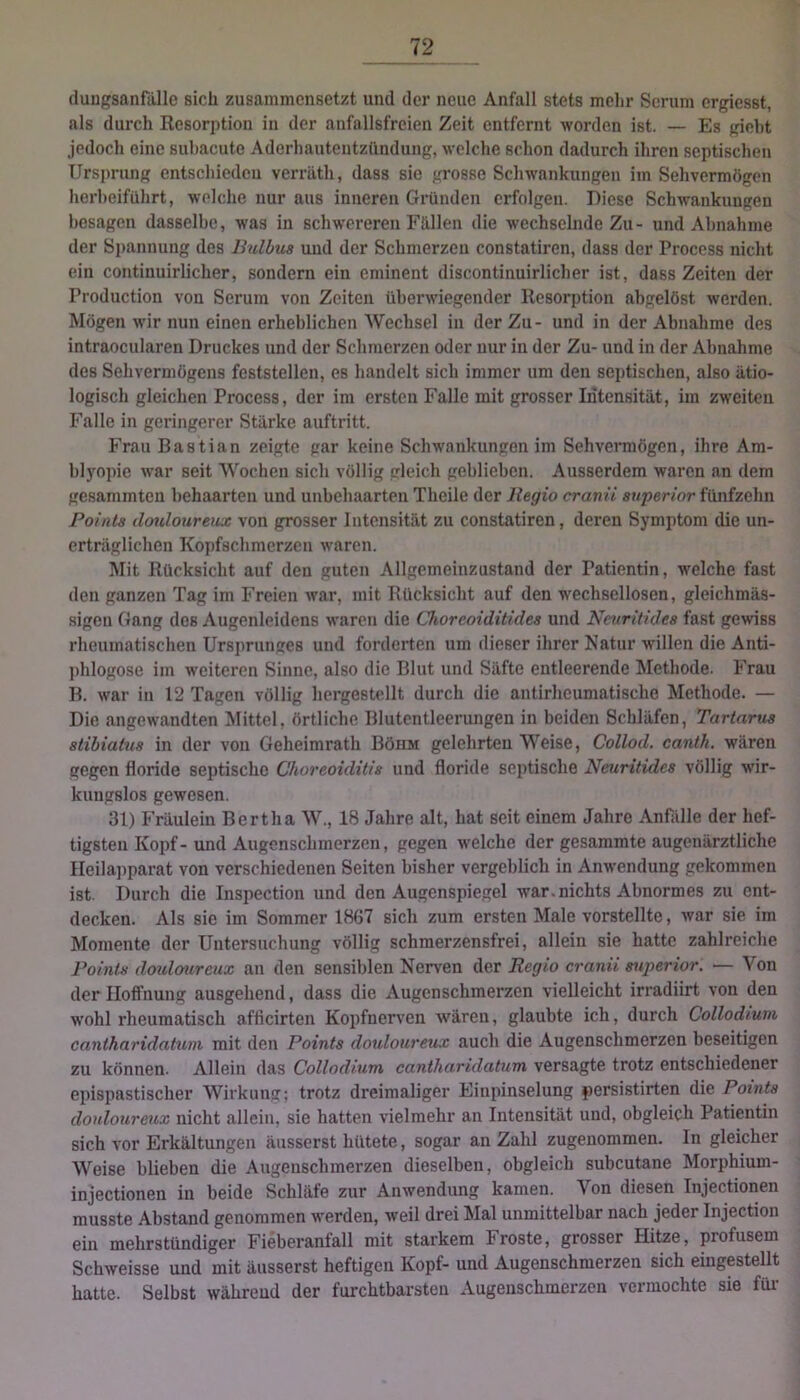 duBgsanfiille sich zusammensetzt und der neue Anfall stets mehr Serum ergiesst, als durch Resorption in der anfallsfreien Zeit entfernt worden ist. — Es gieht jedoch eine suhacute Aderhautentzündung, welche schon dadurch ihren septischen Ursprung entschiedcu verräth, dass sie grosse Schwankungen im Sehvermögen herheiführt, welche nur aus inneren Gründen erfolgen. Diese Schwankungen besagen dasselbe, was in schwereren Fällen die wechselnde Zu- und Abnahme der Spannung des Ihdbiia und der Schmerzen constatiren, dass der Process nicht ein continuirlicher, sondern ein eminent discontinuirlicher ist, dass Zeiten der Production von Serum von Zeiten überwiegender Resorption ahgelöst werden. Mögen wir nun einen erheblichen Wechsel in der Zu- und in der Abnahme des intraoeularen Druckes und der Schmerzen oder nur in der Zu- und in der Abnahme des Sehvermögens feststellen, es handelt sich immer um den septischen, also ätio- logisch gleichen Process, der im ersten Falle mit grosser Intensität, im zweiten Falle in geringerer Stärke auftritt. Frau Bastian zeigte gar keine Schwankungen im Sehvermögen, ihre Am- blyopie war seit Wochen sich völlig gleich geblieben. Ausserdem waren an dem gesammten behaarten und unbehaarten Theile der Itegio cranii snperior fünfzehn Points doulourenx von grosser Intensität zu constatiren, deren Symptom die un- erträglichen Kopfschmerzen waren. Mit Rücksicht auf den guten Allgemeinzustand der Patientin, welche fast den ganzen Tag im Freien war, mit Rücksicht auf den wechsellosen, gleichmäs- sigeu Gang dos Augenleidens waren die Choreoiditides und Ncuritides fast gewiss rheumatischen Ursprunges und forderten um dieser ihrer Natur willen die Anti- phlogose im weiteren Sinne, also die Blut und Säfte entleerende Methode. Frau B. war in 12 Tagen völlig liergestellt durch die antirheumatische Methode. — Die angewandten Mittel, örtliche Blutcntleeriuigen in beiden Schläfen, Tartarus stihiatus in der von Geheimrath Böhm gelehrten Weise, Collod. canih. wären gegen floride septische Choreoiditis und floride septische Ncuritides völlig wir- kungslos gewesen. 31) Fräulein Bertha W., 18 Jahre alt, hat seit einem Jahre Anfälle der hef- tigsten Kopf-und Augenschmerzen, gegen welche der gesammte augenärztliche Heilapparat von verschiedenen Seiten bisher vergeblich in Anwendung gekommen ist. Durch die Inspection und den Augenspiegel war.nichts Abnormes zu ent- decken. Als sic im Sommer 1867 sich zum ersten Male vorstellte, war sie im Momente der Untersuchung völlig schraerzensfrei, allein sie hatte zahlreiche Points äoxdmvrcux an den sensiblen Nerven der Regio cranii sxiperior. — Von der Hoffnung ausgehend, dass die Augenschmerzen vielleicht irradiirt von den wohl rheumatisch afficirten Kopfnerven wären, glaubte ich, durch Collodium canthnridahim mit den Points douloureux auch die Augenschmerzen beseitigen zu können. Allein das Collodium cantharidatum versagte trotz entschiedener epispastischer Wirkung; trotz dreimaliger Einpinselung persistirten die Points douloureux nicht allein, sie hatten vielmehr an Intensität und, obgleich Patientin sich vor Erkältungen äusserst hütete, sogar an Zahl zugenommen. In gleicher Weise blieben die Augenschmerzen dieselben, obgleich subcutane Morphium- injectionen in beide Schläfe zur Anwendung kamen. Von diesen Injectionen musste Abstand genommen werden, weil drei Mal unmittelbar nach jeder Injection ein mehrstündiger Fieberantall mit starkem Froste, grosser Hitze, profusem Schweisse und mit äusserst heftigen Kopf- und Augenschmerzen sich eingestellt hatte. Selbst während der furchtbarsten Augenschmerzen vermochte sie füi-