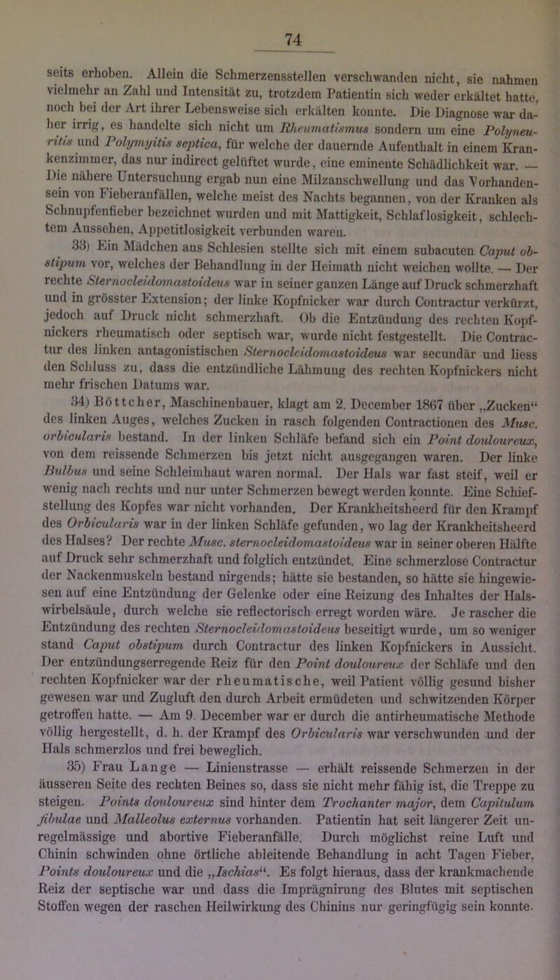 seits erhoben. Allein die Schmerzensstellen verschwanden nicht, sie nahmen vielmehr an Zahl und Intensität zu, trotzdem Patientin sich weder erkältet hatte, noch hei der Art ihrer Lebensweise sich erkälten konnte. Die Diagnose war da- her irrig, es handelte sich nicht um Rheumatinmua sondern um eine Polyneti- rit/a und Polymyitis septica, für welche der dauernde Aufenthalt in einem Kran- kenzimmer, das nur indirect gelüftet wurde, eine eminente Schädlichkeit war. Die näheie Untersuchung ergab nun eine Milzanschwellung und das Vorhanden- sein von Fieberanfällen, welche meist des Nachts begannen, von der Kranken als Schnupfenfieber bezeichnet w'urden und mit Mattigkeit, Schlaflosigkeit, schlech- tem Aussehen, Appetitlosigkeit verbunden waren. 33) Lin Mädchen aus Schlesien stellte sich mit einem subacuten Caput ob- etijmvi vor, welches der Behandlung in der Ilcimath nicht weichen wollte. — Der rechte Sternocleulomastoidma war in seiner ganzen Länge auf Druck schmerzhaft und in grösster Lxtension; der linke Kopfnicker war durch Contractur verkürzt, jedoch auf Druck nicht schmerzhaft. ()b die Entzündung des rechten Kojjf- nickers rheumatisch oder septisch war, wurde nicht festgestellt. Die Contrac- tur des linken antagonistischen Sternocleidoviaatoideus war secundär und liess den Schluss zu, dass die entzündliche Lälimuug des rechten Kopfnickers nicht mehr frischen Datums war. 34) Böttcher, Maschinenbauer, klagt am 2. December 1867 über „Zucken“ des linken Auges, welches Zucken in rasch folgenden Contractiouen des Muac. urbicnlaria bestand. In der linken Schläfe befand sich ein Point doulourcux, von dem reissende Schmerzen bis jetzt nicht ausgegangen waren. Der linke Hnlbua und seine Schleimhaut waren normal. Der Hals war fast steif, M'eil er wenig nach rechts und nur unter Schmerzen bewegt werden konnte. Eine Scliief- stellung des Kopfes war nicht vorhanden. Der Krankheitsheerd für den Krampf des Orbicularia war in der linken Schläfe gefunden, wo lag der Krankheitsheerd des Halses? Der rechte Muse, aternocleidomaatoideua war in seiner oberen Hälfte auf Druck sehr schmerzhaft und folglich entzündet. Eine schmerzlose Contractur der Nackenmuskelu bestand nirgends; hätte sie bestanden, so hätte sie hingewie- sen auf eine Entzündung der Gelenke oder eine Reizung des Inhaltes der Hals- wirbelsäule, durch welche sie reflectorisch erregt worden w'äre. Je rascher die Entzündung des rechten Sternocleidomnatoidena beseitigt wurde, um so weniger stand Caput obatip^im durch Contractur des linken Kopfnickers in Aussicht. Der entzündungserregende Reiz für den Point doulourmx der Schläfe und den rechten Kopfnicker war der rheumatische, weil Patient völlig gesund bisher gewesen war und Zugluft den durch Arbeit ermüdeten und schwitzenden Körper getroffen hatte. — Am 9. December war er durch die antirheumatische Methode völlig hergestellt, d. h. der Krampf des Orbicularia war verschwunden und der Hals schmerzlos und frei beweglich. 35) Frau Lange — Linienstrasse — erhält reissende Schmerzen in der äusseren Seite des rechten Beines so, dass sie nicht mehr fähig ist, die Treppe zu steigen. Pointa doulourmx sind hinter dem Trochanter rnajor, dem Capitulum fibulae und Malleolus externus vorhanden. Patientin hat seit längerer Zeit un- regelmässige und abortive FieberanBille. Durch möglichst reine Luft und Chinin schwinden ohne örtliche ableitende Behandlung in acht Tagen Fieber, Points doulourmx und die „lachias'^. Es folgt hieraus, dass der kraukmachende Reiz der septische war und dass die Imprägnirung des Blutes mit septischen Stoffen wegen der raschen Heilwirkung des Chinins nur geringfügig sein konnte.