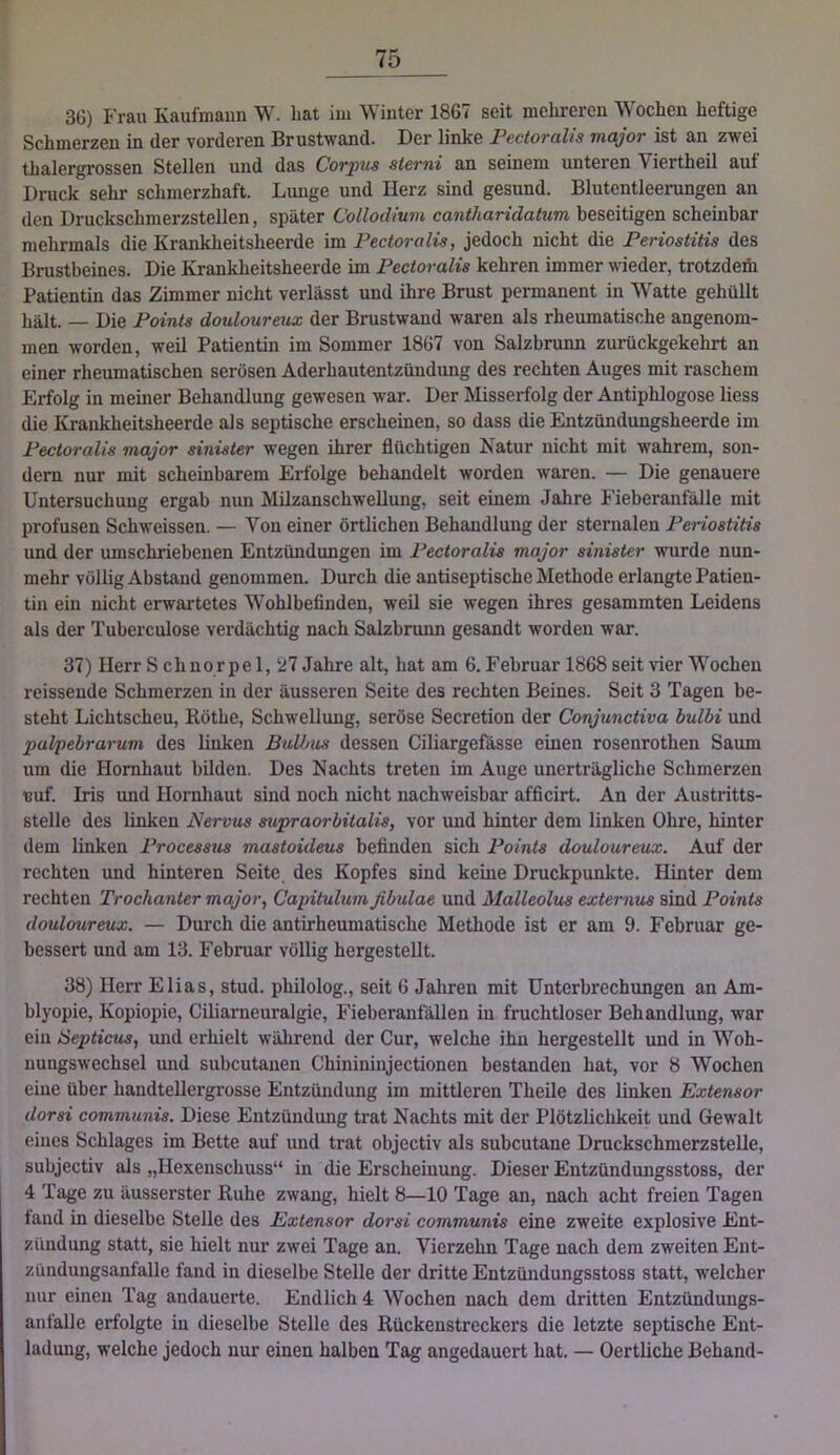 3G) Frau Kaufmann W. bat im Winter 1867 seit mehreren Wochen heftige Schmerzen in der vorderen Brustwand. Der linke Pectoralis major ist an zwei thalergrossen Stellen und das Corpus sterni an seinem unteren Viertheil auf Druck sehr schmerzhaft. Lunge und Herz sind gesund. Blutentleerungen an den Druckschmerzstellen, später CollocUum cantharidatum beseitigen scheinbar mehrmals die Krankheitsheerde im Pectoralis, jedoch nicht die Periostitis des Brustbeines. Die Krankheitsheerde im Pectoralis kehren immer weder, trotzdem Patientin das Zimmer nicht verlässt und ihre Brust permanent in Watte gehüllt hält. — Die Points douloureux der Brustwand waren als rheumatische angenom- men worden, weil Patientin im Sommer 1867 von Salzbrunn zurückgekehrt an einer rheumatischen serösen Aderhautentzündung des rechten Auges mit raschem Erfolg in meiner Behandlung gewesen war. Der Misserfolg der Antiphlogose Hess die Krankheitsheerde als septische erscheinen, so dass die Entzündungsheerde im Pectoralis major sinister wegen ihrer flüchtigen Natur nicht mit wahrem, son- dern nur mit scheinbarem Erfolge behandelt worden waren. — Die genauere Untersuchung ergab nun Milzanschwellung, seit einem Jahre Fieberanfälle mit profusen Schweissen. — Von einer örtlichen Behandlung der sternalen Periostitis und der umschriebenen Entzündungen im Pectoralis major sinister wurde nun- mehr völlig Abstand genommen. Durch die antiseptische Methode erlangte Patien- tin ein nicht erwartetes Wohlbefinden, weil sie wegen ihres gesammten Leidens als der Tuberculose verdächtig nach Salzbrunn gesandt worden war. 37) Herr S ch nor pe 1, ‘27 Jahre alt, hat am 6. Februar 1868 seit vier Wochen reissende Schmerzen in der äusseren Seite des rechten Beines. Seit 3 Tagen be- steht Lichtscheu, Köthe, Schwellung, seröse Secretion der Conjunctiva bulbi und palpebrarum des linken Bulbus dessen Ciliargefässe einen rosenrothen Saum um die Hornhaut bilden. Des Nachts treten im Auge unerträgliche Schmerzen tjuf. Iris und Hornhaut sind noch nicht nachweisbar afficirt. An der Austritts- stelle des linken Nervus supraorbitalis, vor und hinter dem linken Ohre, hinter dem linken Processus mastoideus befinden sich Points douloureux. Auf der rechten und hinteren Seite des Kopfes sind keine Druckpunkte. Hinter dem rechten Trochanter major, Capitulum fibulae und Malleolus externus sind Points douloureux. — Durch die antirheumatische Methode ist er am 9. Februar ge- bessert und am 13. Februar völlig hergestellt. 38) Herr Elias, stud. philolog., seit 6 Jahren mit Unterbrechungen an Am- blyopie, Kopiopie, CiHameuralgie, Fieberanfällen in fruchtloser Behandlung, war eiu iSeptictis, und erhielt während der Cur, welche ihn hergestellt und in Woh- nungswechsel mid subcutanen Chinininjectionen bestanden hat, vor 8 Wochen eine über handtellergrosse Entzündung im mittleren Theile des linken Extensor dorsi communis. Diese Entzündung trat Nachts mit der Plötzlichkeit und Gewalt eines Schlages im Bette auf und trat objectiv als subcutane Druckschmerzstelle, subjectiv als „Hexenschuss“ in die Erscheinung. Dieser Entzündungsstoss, der 4 Tage zu äusserster Buhe zwang, hielt 8—10 Tage an, nach acht freien Tagen taiid in dieselbe Stelle des Extensor dorsi communis eine zweite explosive Ent- zündung statt, sie hielt nur zwei Tage an. Vierzehn Tage nach dem zweiten Ent- zündungsanfalle fand in dieselbe Stelle der dritte Entzündungsstoss statt, welcher nur eineu Tag andauerte. Endlich 4 Wochen nach dem dritten Entzündungs- anfalle erfolgte in dieselbe Stelle des Bückenstreckers die letzte septische Ent- ladung, welche jedoch nur einen halben Tag angedauert hat. — Oertliche Behänd-