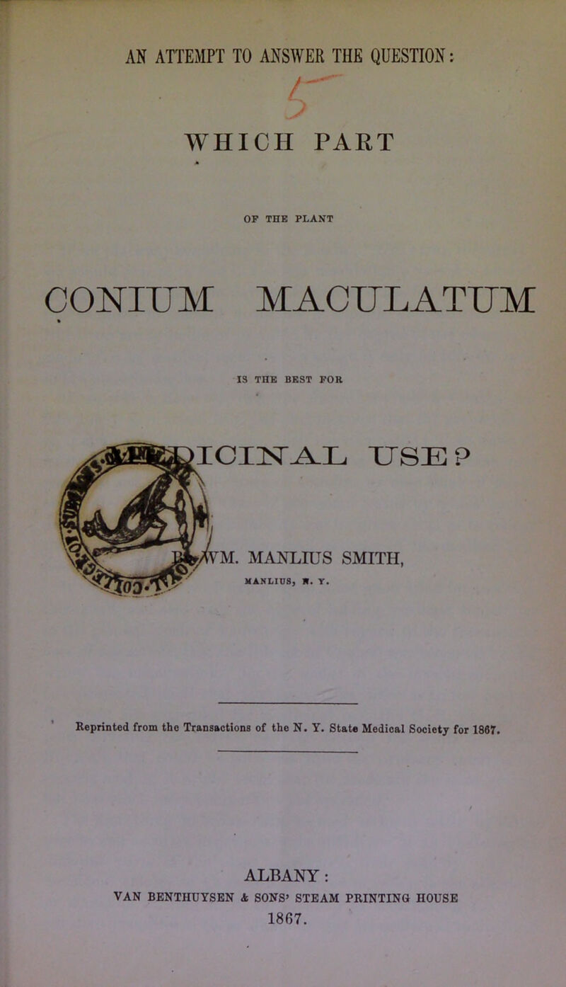 AN ATTEMPT TO ANSWER THE QUESTION: > WHICH PART OF THE PLANT CONIUM MACTJLATUM IS THE BEST FOH ICIISr^L XJSEP jr. MANLIUS SMITH, MANLIUS, R. Y. Reprinted from the Transactions of the N. Y. State Medical Society for 1867. ALBANY: VAN BENTHUYSBN k SONS’ STEAM PRINTING HOUSE 1807.