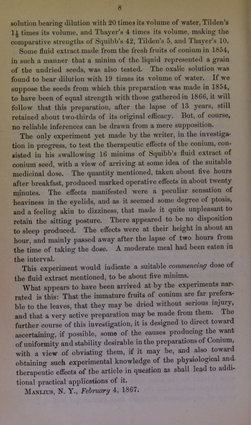 solution bearing dilution with 20 times its volume of water, Tilden’s 1» times its volume, and Thayer’s 4 times its volume, making the comparative strengths of Squibb’s 42, Tildcn’s 5, and Thayer’s 10. Some Iluid extract made from the fresh fruits of conium in 1854, in such a manner that a minim of the liquid represented a grain of the undried seeds, was also tested. The oxalic solution was found to bear dilution with 19 times its volume of water. If we suppose the seeds from which this preparation was made in 1854, to have been of equal strength with those gathered in 1866, it will follow that this preparation, after the lapse of 13 years, still retained about two-thirds of its original efficacy. But, of course, no reliable inferences can be drawn from a mere supposition. The only experiment yet made by the writer, in the investiga- tion in progress, to test the therapeutic effects of the conium, con- sisted in his swallowing 16 minims of Squibb’s fluid extract of conium seed, with a view of ai riving at some idea of the suitable medicinal dose. The quantity mentioned, taken about five hours after breakfiist, produced marked operative eftects in about twenty minutes. The effects manifested were a peculiar sensation of heaviness in the eyelids, and as it seemed some degree of ptosis, and a feeling akin to dizziness, that made it quite unpleasant to retain the sitting posture. There appeared to be no disposition to sleep produced. The effects were at their height in about an hour, and mainly passed away after the lapse of two hours from the time of taking the dose. A moderate meal had been eaten in the interval. This experiment would indicate a suitable commencing dose of the fluid extract mentioned, to be about five minims. What appears to have been arrived at by the experiments nar- rated is this: That the immature fruits of conium are far prefera- ble to the leaves, that they may be dried without serious injury, and that a very active preparation may be made from them. The further course of this investigation, it is designed to direct toward ascertaining, if possible, some of the causes producing the want of uniformity and stability desirable in the preparations of Conium, with a view of obviating them, if it may be, and also toward obtaining such experimental knowledge of the physiological and therapeutic effects of the article in question as shall lead to addi- tional practical applications of it. Manlius, N. Y., Fchrmry 4, 1867.