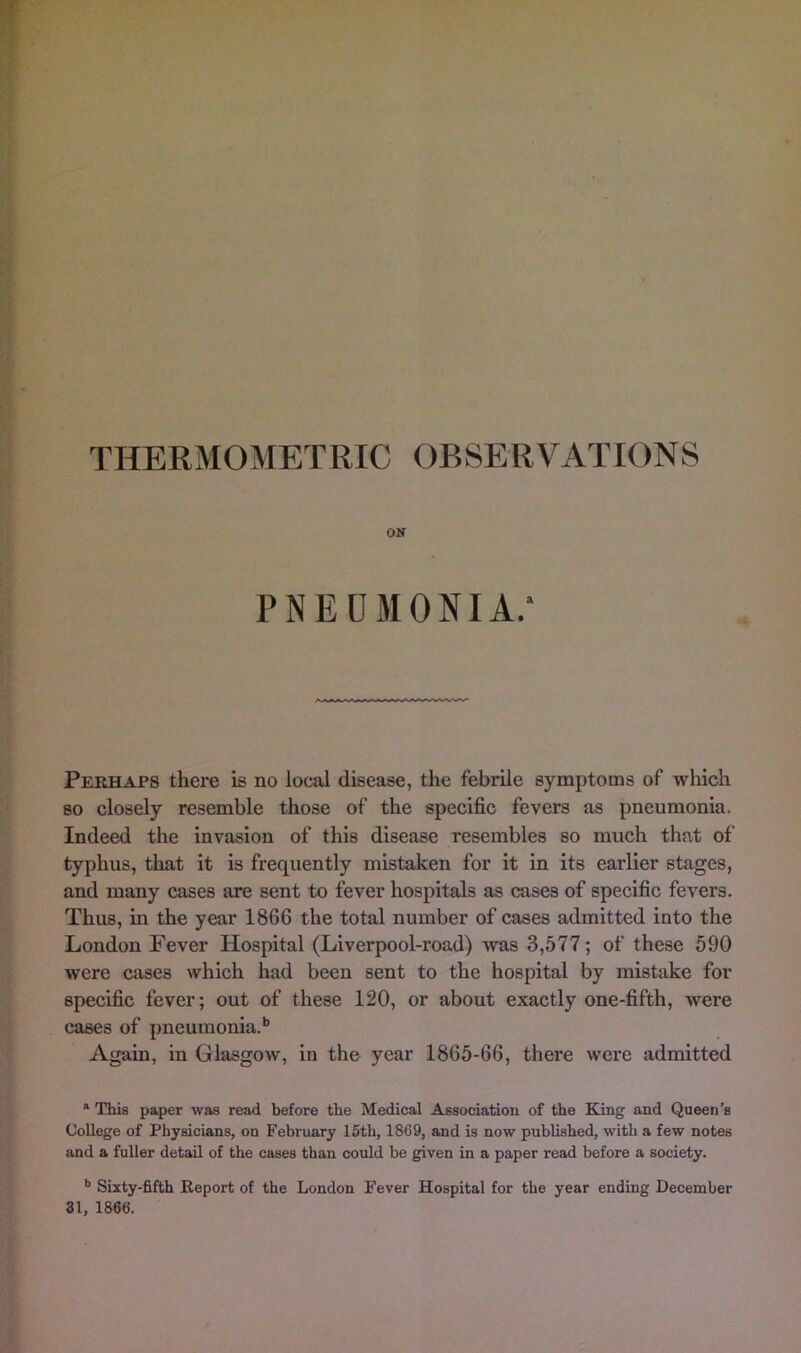 ON PNEUMONIA.* Perhaps there is no local disease, the febrile symptoms of which so closely resemble those of the specific fevers as pneumonia. Indeed the invasion of this disease resembles so much that of typhus, that it is frequently mistaken for it in its earlier stages, and many cases are sent to fever hospitals as cases of specific fevers. Thus, in the year 1866 the total number of cases admitted into the London Fever Hospital (Liverpool-road) was 3,577; of these 590 were cases which had been sent to the hospital by mistake for specific fever; out of these 120, or about exactly one-fifth, were cases of pneumonia.'’ Again, in Glasgow, in the year 1865-66, there were admitted * This paper was read before the Medical A.ssociation of the King and Queen’s College of Physicians, on February 16th, 1869, and is now published, with a few notes and a fuller detail of the cases than could be given in a paper read before a society. •’ Sixty-fifth Report of the London Fever Hospital for the year ending December