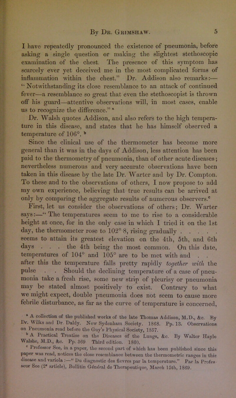 I have repeatedly pronounced the existence of pneumonia, before asking a single question or making the slightest stethoscopic examination of the chest. The presence of this symptom has scarcely ever yet deceived me in the most complicated forms of inflammation within the chest.” Dr. Addison also remarks:— “ Notwithstanding its close resemblance to an attack of continued fever—a resemblance so great that even the stethoscopist is thrown off his guard—attentive observations will, in most cases, enable us to recognize the difference.” ‘ Dr. Walsh quotes Addison, and also refers to the high tempera- ture in this disease, and states that he has himself observed a temperature of 106°. * **• Since the clinical use of the thermometer has become more general than it was in the days of Addison, less attention has been paid to the thermometry of pneumonia, than of other acute diseases; nevertheless numerous and very accurate observations have been taken in this disease by the late Dr. Warter and by Dr. Compton. To these and to the observations of others, I now propose to add my own experience, believing that true results can be arrived at only by comparing the aggregate results of numerous observers.® First, let us consider the observations of others; Dr. Warter says:—“ The temperatures seem to me to rise to a considerable height at once, for in the only case in which I tried it on the 1st day, the thermometer rose to 102° 8, rising gradually seems to attain its greatest elevation on the 4th, 5th, and 6th days . . . tlie 4th being the most common. On this date, temperatures of 104° and 105° are to be met with and after this the temperature falls pretty rapidly together with the pulse . . Should the declining temperature of a case of pneu- monia take a fresh rise, some new strip of pleurisy or pneumonia may be stated almost positively to exist. Contrary to what we might expect, double pneumonia does not seem to cause more febrile disturbance, as far as the curve of temperature is concerned, * A collection of the published works of the late Thomas Addison, M.D., &c. By Dr. WUks and Dr. Daldy. New Sydenham Society. 1868. Pp. 13. Observations on Pneumonia read before the Guy’s Physical Society, 1857. ** A Practical Treatise on the Diseases of the Lungs, &c. By Walter Hayle Walshe, M.D., he. Pp. 369 Third edition. 1860. ' Professor See, in a paper, the second part of which has been published since this paper was read, notices the close resemblance between the thermometric ranges in this disease and variola :—“ Uu diagnostic des fievros par la temperature.” Par la Profes- seur See (2' article), Bullitin Gdndral de Therapeutique, March 15th, 1869.