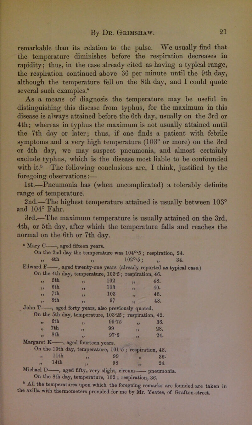 remarkable than its relation to the pulse. We usually find that the temperature diminishes before the respiration decreases in rapidity; thus, in the case already cited as having a typical range, the respiration continued above 36 per minute until the 9 th day, although the temperature fell on the 8th day, and I could quote several such examples.* As a means of diagnosis the temperature may be useful in distinguishing this disease from typhus, for the maximum in this disease is always attained before the 6th day, usually on the 3rd or 4th; whereas in typhus the maximum is not usually attained until the 7th day or later; thus, if one finds a patient with febrile symptoms and a very high temperature (103° or more) on the 3rd or 4th day, we may suspect pneumonia, and almost certainly exclude typhus, which is the disease most liable to be confounded with it.** The following conclusions are, I think, justified by the foregoing observations:— 1st.—Pneumonia has (when uncomplicated) a tolerably definite range of temperature. 2nd.—The highest temperature attained is usually between 103° and 104° Fahr. 3rd.—The maximum temperature is usually attained on the 3rd, 4th, or 5th day, after which the temperature falls and reaches the normal on the 6 th or 7th day. • Mary C , aged fifteen years. On the 2nd day the temperature was 104°*5 ; respiration, 24. „ 4th „ 102°-6; „ 34. Edward F , aged twenty-one years (already reported as typical case.) On the 4th day, temperature, 103’5 ; respiration, 46. t} 5th 99 102 99 48. >> 6th 9f 103 99 40. n 7th ff 103 99 48. >» 8th 99 97 99 48. John T , aged forty years, also previously quoted. On the 5th day, temperature, 103‘25 ; respiration, 42. „ 6th 99 99-75 9} 36. » 7th 99 99 99 28. „ 8th 99 97-5 99 24. Margaret K , aged fourteen years. On the 10th day, temperature, 101 6 ; respiration, 48. 11th „ 99 „ 36. » 14th „ 98 „ 24. Michael D , aged fifty, very slight, circum pneumonia. On the 8th day, temperature, 102 ; respiration, 36. ’’ All the temperatures upon which the foregoing remarks are founded are taken in the axilla with thermometers provided for me by Mr. Yeates, of Grafton-street.