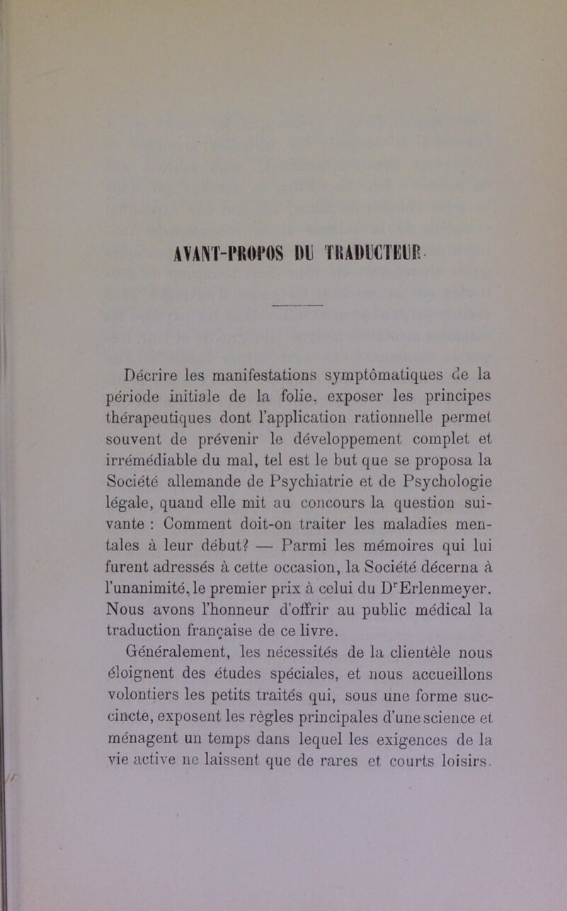 AVANT-PROPOS DI) TRADUCTEUR Décrire les manifestations symptomatiques de la période initiale de la folie, exposer les principes thérapeutiques dont l’application rationnelle permet souvent de prévenir le développement complet et irrémédiable du mal, tel est le but que se proposa la Société allemande de Psychiatrie et de Psychologie légale, quand elle mit au concours la question sui- vante : Comment doit-on traiter les maladies men- tales à leur début? — Parmi les mémoires qui lui furent adressés à cette occasion, la Société décerna à l’unanimité, le premier prix à celui du DrErlenmeyer. Nous avons l’honneur d’offrir au public médical la traduction française de ce livre. Généralement, les nécessités de la clientèle nous éloignent des études spéciales, et nous accueillons volontiers les petits traités qui, sous une forme suc- cincte, exposent les règles principales d’une science et ménagent un temps dans lequel les exigences de la vie active ne laissent que de rares et courts loisirs.