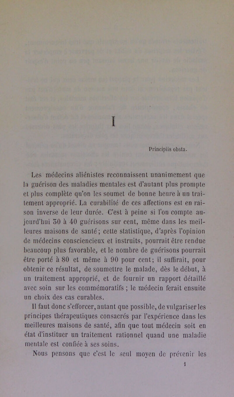 Principiis obsta. Les médecins aliénistes reconnaissent unanimement que la guérison des maladies mentales est d’autant plus prompte et plus complète qu’on les soumet de bonne heure à un trai- tement approprié. La curabilité de ces affections est en rai- son inverse de leur durée. C’est à peine si l’on compte au- jourd’hui 50 à 40 guérisons sur cent, même dans les meil- leures maisons de santé; cette statistique, d’après l’opinion de médecins consciencieux et instruits, pourrait être rendue beaucoup plus favorable, et le nombre de guérisons pourrait être porté à 80 et même à 90 pour cent; il suffirait, pour obtenir ce résultat, de soumettre le malade, dès le début, h un traitement approprié, et de fournir un rapport détaillé avec soin sur les commémoratifs ; le médecin ferait ensuite un choix des cas curables. 11 faut donc s’efforcer, autant que possible, de vulgariser les principes thérapeutiques consacrés par l’expérience dans les meilleures maisons de santé, afin que tout médecin soit en état d’instituer un traitement rationnel quand une maladie mentale est confiée à scs soins. Nous pensons que c’est le seul moyen de prévenir les