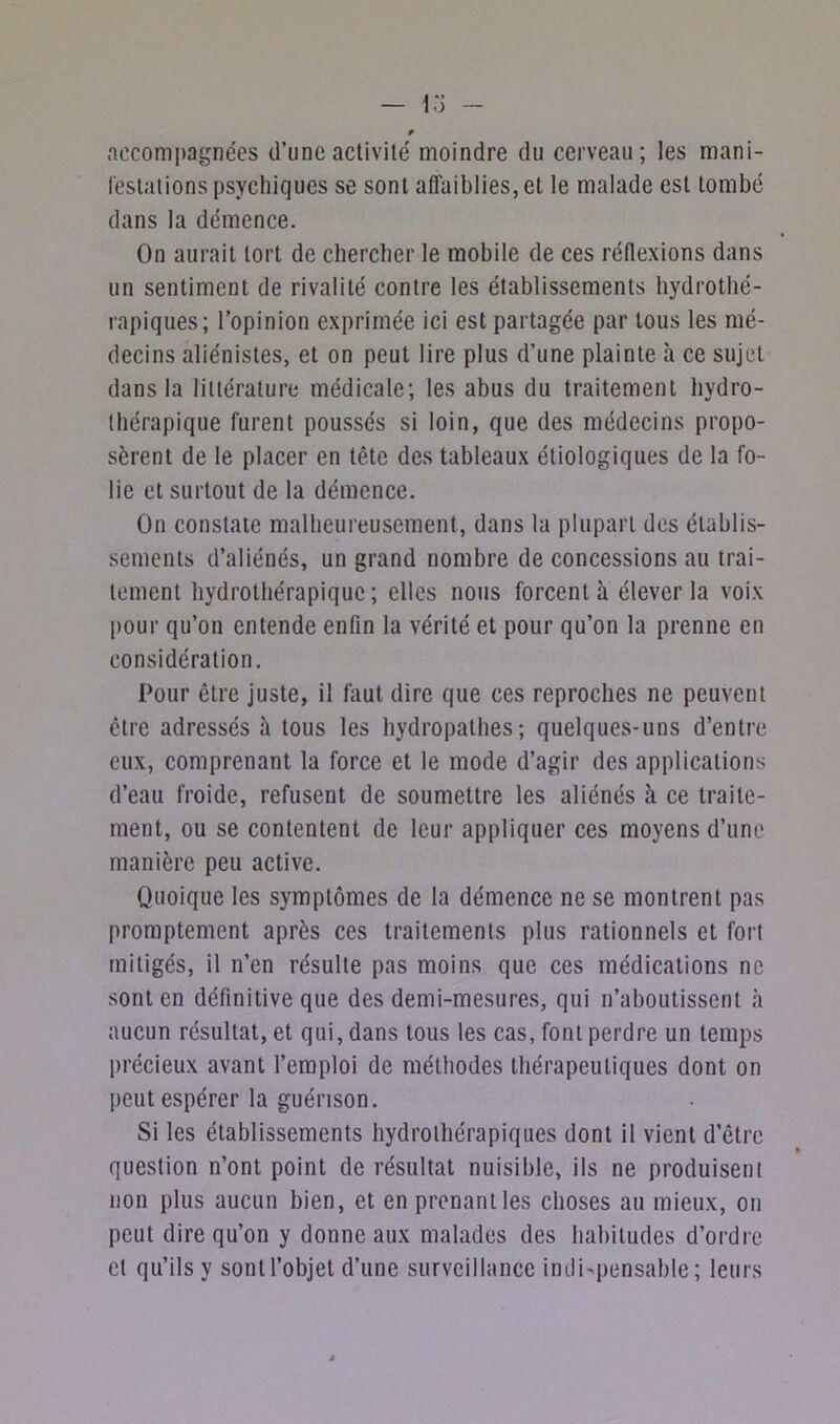 accompagnées d’une activité moindre du cerveau; les mani- festations psychiques se sont affaiblies, et le malade est tombé dans la démence. On aurait tort de chercher le mobile de ces réflexions dans un sentiment de rivalité contre les établissements hydrothé- rapiques; l’opinion exprimée ici est partagée par tous les mé- decins aliénistes, et on peut lire plus d’une plainte à ce sujet dans la littérature médicale; les abus du traitement hydro- thérapique furent poussés si loin, que des médecins propo- sèrent de le placer en tête des tableaux étiologiques de la fo- lie et surtout de la démence. On constate malheureusement, dans la plupart des établis- sements d’aliénés, un grand nombre de concessions au trai- tement hydrothérapique; elles nous forcent à élever la voix pour qu’on entende enfin la vérité et pour qu’on la prenne en considération. Pour être juste, il faut dire que ces reproches ne peuvent être adressés à tous les hydropathes; quelques-uns d’entre eux, comprenant la force et le mode d’agir des applications d’eau froide, refusent de soumettre les aliénés à ce traite- ment, ou se contentent de leur appliquer ces moyens d’une manière peu active. Quoique les symptômes de la démence ne se montrent pas promptement après ces traitements plus rationnels et fort mitigés, il n’en résulte pas moins que ces médications ne sont en définitive que des demi-mesures, qui n’aboutissent à aucun résultat, et qui, dans tous les cas, font perdre un temps précieux avant l’emploi de méthodes thérapeutiques dont on peut espérer la guérison. Si les établissements hydrothérapiques dont il vient d’être question n’ont point de résultat nuisible, ils ne produisent non plus aucun bien, et en prenant les choses au mieux, on peut dire qu’on y donne aux malades des habitudes d’ordre cl qu’ils y sont l’objet d’une surveillance indispensable; leurs