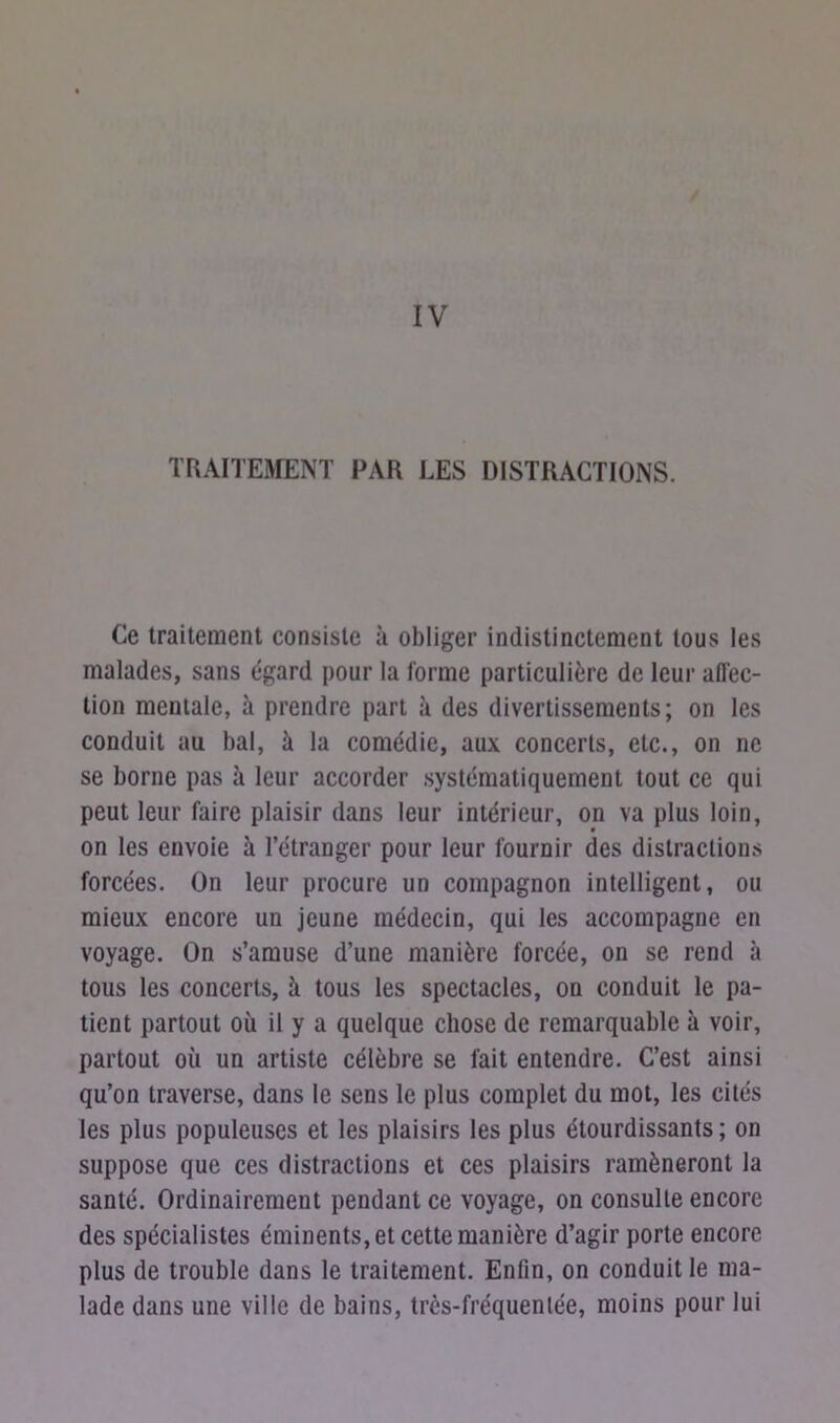 IV TRAITEMENT PAR LES DISTRACTIONS. Ce traitement consiste à obliger indistinctement tous les malades, sans égard pour la forme particulière de leur affec- tion mentale, à prendre part à des divertissements; on les conduit au bal, à la comédie, aux concerts, etc., on ne se borne pas à leur accorder systématiquement tout ce qui peut leur faire plaisir dans leur intérieur, on va plus loin, on les envoie à l’étranger pour leur fournir des distractions forcées. On leur procure un compagnon intelligent, ou mieux encore un jeune médecin, qui les accompagne en voyage. On s’amuse d’une manière forcée, on se rend à tous les concerts, à tous les spectacles, on conduit le pa- tient partout où il y a quelque chose de remarquable à voir, partout où un artiste célèbre se fait entendre. C’est ainsi qu’on traverse, dans le sens le plus complet du mot, les cités les plus populeuses et les plaisirs les plus étourdissants ; on suppose que ces distractions et ces plaisirs ramèneront la santé. Ordinairement pendant ce voyage, on consulte encore des spécialistes éminents, et cette manière d’agir porte encore plus de trouble dans le traitement. Enfin, on conduit le ma- lade dans une ville de bains, très-fréquenlée, moins pour lui