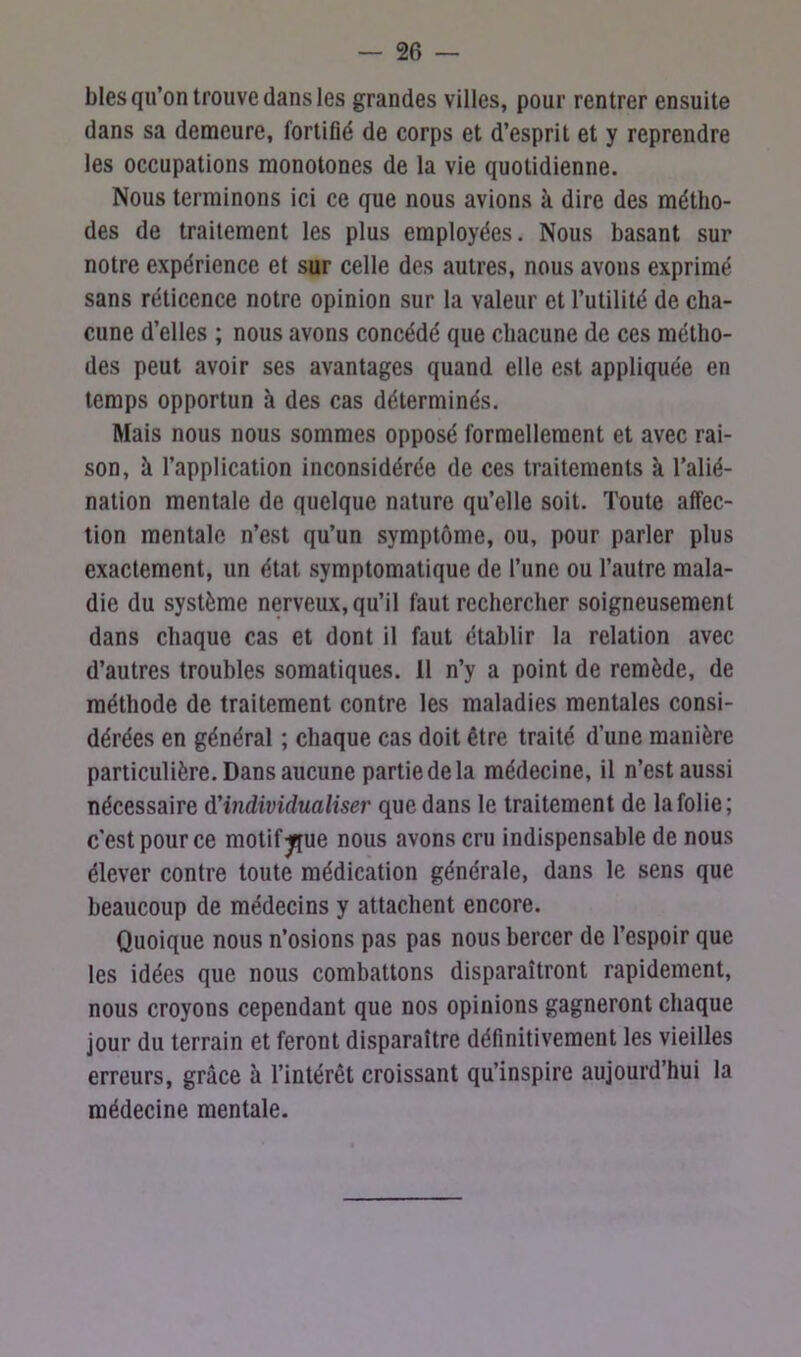 blés qu’on trouve dans les grandes villes, pour rentrer ensuite dans sa demeure, fortifié de corps et d’esprit et y reprendre les occupations monotones de la vie quotidienne. Nous terminons ici ce que nous avions à dire des métho- des de traitement les plus employées. Nous basant sur notre expérience et sur celle des autres, nous avons exprimé sans réticence notre opinion sur la valeur et l’utilité de cha- cune d’elles ; nous avons concédé que chacune de ces métho- des peut avoir ses avantages quand elle est appliquée en temps opportun à des cas déterminés. Mais nous nous sommes opposé formellement et avec rai- son, à l’application inconsidérée de ces traitements à l’alié- nation mentale de quelque nature qu’elle soit. Toute affec- tion mentale n’est qu’un symptôme, ou, pour parler plus exactement, un état symptomatique de l’une ou l’autre mala- die du système nerveux, qu’il faut rechercher soigneusement dans chaque cas et dont il faut établir la relation avec d’autres troubles somatiques. 11 n’y a point de remède, de méthode de traitement contre les maladies mentales consi- dérées en général ; chaque cas doit être traité d’une manière particulière. Dans aucune partie de la médecine, il n’est aussi nécessaire d'individualiser que dans le traitement de la folie; c’est pour ce motif jque nous avons cru indispensable de nous élever contre toute médication générale, dans le sens que beaucoup de médecins y attachent encore. Quoique nous n’osions pas pas nous bercer de l’espoir que les idées que nous combattons disparaîtront rapidement, nous croyons cependant que nos opinions gagneront chaque jour du terrain et feront disparaître définitivement les vieilles erreurs, grâce à l’intérêt croissant qu’inspire aujourd’hui la médecine mentale.