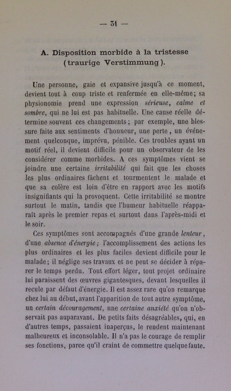 A. Disposition morbide à la tristesse ( traurige Verstimmung ). Une personne, gaie et expansive jusqu’à ce moment, devient tout à coup triste et renfermée en elle-même; sa physionomie prend une expression sérieuse, calme et sombre, qui ne lui est pas habituelle. Une cause réelle dé- termine souvent ces changements ; par exemple, une bles- sure faite aux sentiments d’honneur, une perte , un événe- ment quelconque, imprévu, pénible. Ces troubles ayant un motif réel, il devient difficile pour un observateur de les considérer comme morbides. A ces symptômes vient se joindre une certaine irritabilité qui fait que les choses les plus ordinaires fâchent et tourmentent le malade et que sa colère est loin d’être en rapport avec les motifs insignifiants qui la provoquent. Cette irritabilité se montre surtout le matin, tandis que l’humeur habituelle réappa- raît après le premier repas et surtout dans l’après-midi et le soir. Ces symptômes sont accompagnés d’une grande lenteur, d’une absence d'énergie; l’accomplissement des actions les plus ordinaires et les plus faciles devient difficile pour le malade; il néglige ses travaux et ne peut se décider à répa- rer le temps perdu. Tout effort léger, tout projet ordinaire lui paraissent des œuvres gigantesques, devant lesquelles il recule par défaut d’énergie. Il est assez rare qu’on remarque chez lui au début, avant l’apparition de tout autre symptôme, un certain découragement, une certaine anxiété qu’on n’ob- servait pas auparavant. De petits faits désagréables, qui, en d’autres temps, passaient inaperçus, le rendent maintenant malheureux et inconsolable. Il n’a pas le courage de remplir ses fonctions, parce qu’il craint de commettre quelque faute.