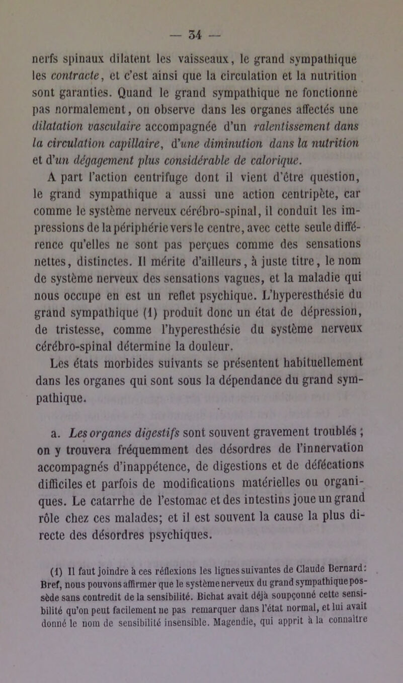 nerfs spinaux dilatent les vaisseaux, le grand sympathique les contracte, et c’est ainsi que la circulation et la nutrition sont garanties. Quand le grand sympathique ne fonctionne pas normalement, on observe dans les organes affectés une dilatation vasculaire accompagnée d’un ralentissement dans la circulation capillaire, d'une diminution dans la nutrition et d'un dégagement plus considérable de calorique. A part l’action centrifuge dont il vient d’étre question, le grand sympathique a aussi une action centripète, car comme le système nerveux cérébro-spinal, il conduit les im- pressions de la périphérie vers le centre, avec cette seule diffé- rence qu’elles ne sont pas perçues comme des sensations nettes, distinctes. I! mérite d’ailleurs, h juste titre, le nom de système nerveux des sensations vagues, et la maladie qui nous occupe en est un reflet psychique. L’hyperesthésie du grand sympathique (1) produit donc un état de dépression, de tristesse, comme l’hyperesthésie du système nerveux cérébro-spinal détermine la douleur. Les états morbides suivants se présentent habituellement dans les organes qui sont sous la dépendance du grand sym- pathique. a. Les organes digestifs sont souvent gravement troublés ; on y trouvera fréquemment des désordres de l’innervation accompagnés d’inappétence, de digestions et de défécations difficiles et parfois de modifications matérielles ou organi- ques. Le catarrhe de l’estomac et des intestins joue un grand rôle chez ces malades; et il est souvent la cause la plus di- recte des désordres psychiques. (1) Il faut joindre à ces réflexions les lignes suivantes de Claude Bernard: Bref, nous pouvons affirmer que le système nerveux du grand sympathique pos- sède sans contredit de la sensibilité. Bichat avait déjà soupçonné cette sensi- bilité qu’on peut facilement uc pas remarquer dans l’état normal, et lui avait donné le uom de sensibilité insensible. Magendie, qui apprit à la connaître