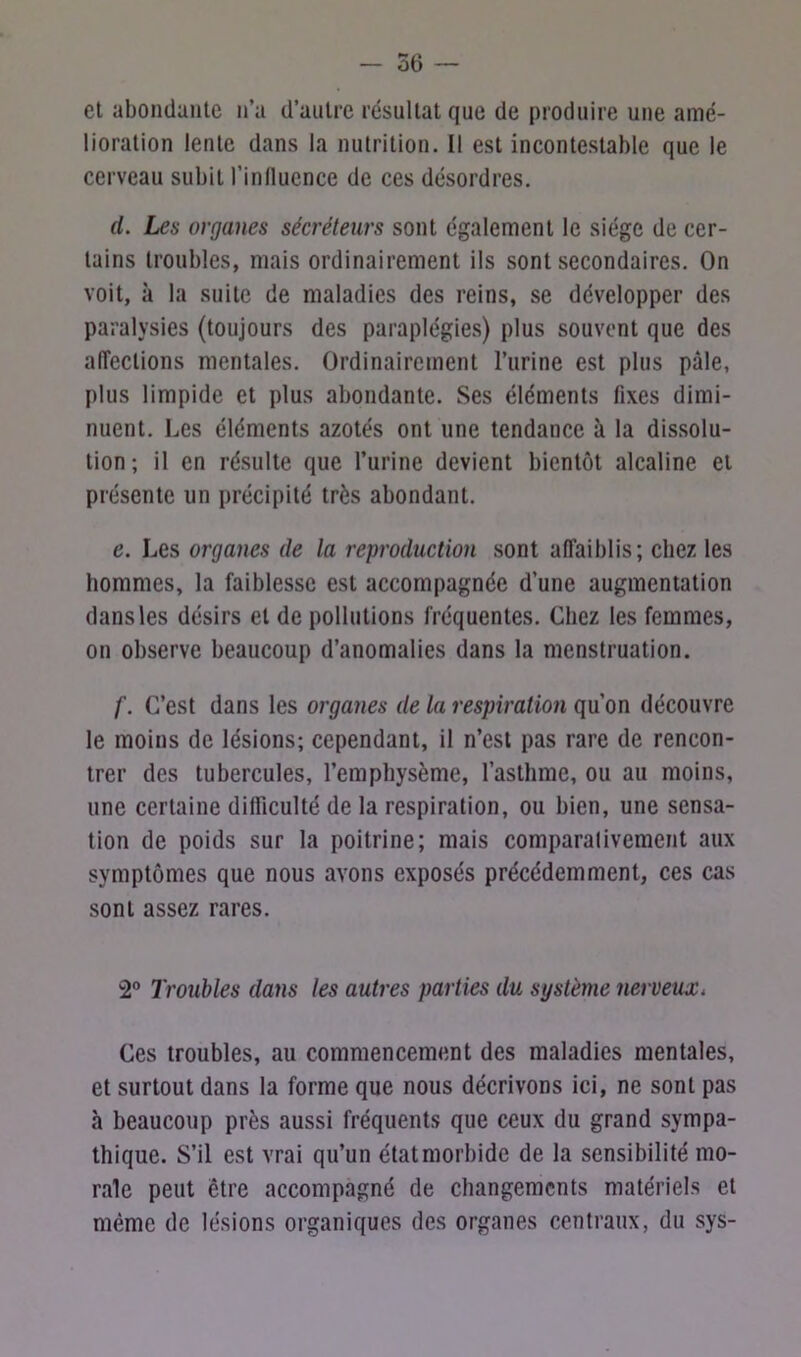 et abondante n’a d’autre résultat que de produire une amé- lioration lente dans la nutrition. Il est incontestable que le cerveau subit l'influence de ces désordres. d. Les organes sécréteurs sont également le siège de cer- tains troubles, mais ordinairement ils sont secondaires. On voit, à la suite de maladies des reins, se développer des paralysies (toujours des paraplégies) plus souvent que des affections mentales. Ordinairement l’urine est plus pâle, plus limpide et plus abondante. Ses éléments fixes dimi- nuent. Les éléments azotés ont une tendance à la dissolu- tion; il en résulte que l’urine devient bientôt alcaline et présente un précipité très abondant. e. Les organes de la reproduction sont affaiblis; chez les hommes, la faiblesse est accompagnée d’une augmentation dans les désirs et de pollutions fréquentes. Chez les femmes, on observe beaucoup d’anomalies dans la menstruation. /'. C’est dans les organes de la respiration qu’on découvre le moins de lésions; cependant, il n’est pas rare de rencon- trer des tubercules, l’emphysème, l’asthme, ou au moins, une certaine difficulté de la respiration, ou bien, une sensa- tion de poids sur la poitrine; mais comparativement aux symptômes que nous avons exposés précédemment, ces cas sont assez rares. 2° Troubles dans les autres parties du système nerveux. Ces troubles, au commencement des maladies mentales, et surtout dans la forme que nous décrivons ici, ne sont pas h beaucoup près aussi fréquents que ceux du grand sympa- thique. S’il est vrai qu’un état morbide de la sensibilité mo- rale peut être accompagné de changements matériels et même de lésions organiques des organes centraux, du sys-