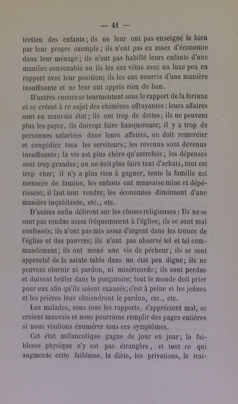 tretien des enfants; ils ne leur ont pas enseigné le bien par leur propre exemple ; ils n’ont pas eu assez d’économie dans leur ménage ; ils n’ont pas habillé leurs enfants d’une manière convenable ou ils les ont vêtus avec un luxe peu en rapport avec leur position; ils les ont nourris d’une manière insullisante et ne leur ont appris rien de bon. D’autres encore se tourmentent sous le rapport de la fortune et se créent à ce sujet des chimères effrayantes : leurs affaires sont en mauvais état; ils ont trop de dettes; ils ne peuvent plus les payer, ils doivept faire banqueroute; il y a trop de personnes salariées dans leurs affaires, on doit remercier et congédier tous les serviteurs; les revenus sont devenus insuffisants; la vie est plus chère qu’autrefois; les dépenses sont trop grandes; on ne doit plus faire tant d’achats, tout est trop cher; il n’y a plus rien à gagner, toute la famille est menacée de famine, les enfants ont mauvaise mine et dépé- rissent; il faut tout vendre; les économies diminuent d’une manière inquiétante, etc., etc. D’autres enfin délirent sur les choses religieuses : Ils nese sont pas rendus assez fréquemment à l’église; ils se sont mal confessés; ils n’ont pas mis assez d’argent dans les troncs de l’église et des pauvres; ils n’ont pas observé tel et tel com- mandement; ils ont mené une vie de pécheur; ils se sont approché delà sainte table dans un état peu digne; ils ne peuvent obtenir ni pardon, ni miséricorde; ils sont perdus et doivent brûler dans le purgatoire; tout le monde doit prier pour eux afin qu’ils soient exaucés; c’est à peine si les jeûnes et les prières leur obtiendront le pardon, etc., etc. Les malades, sous tous les rapports, s’apprécient mal, se croient mauvais et nous pourrions remplir des pages entières si nous voulions énumérer tous ces symptômes. Cet état mélancolique gagne de jour en jour; la fai- blesse physique n’y est pas étrangère, et tout ce qui augmente cette faiblesse, la diète, les privations, le Irai-