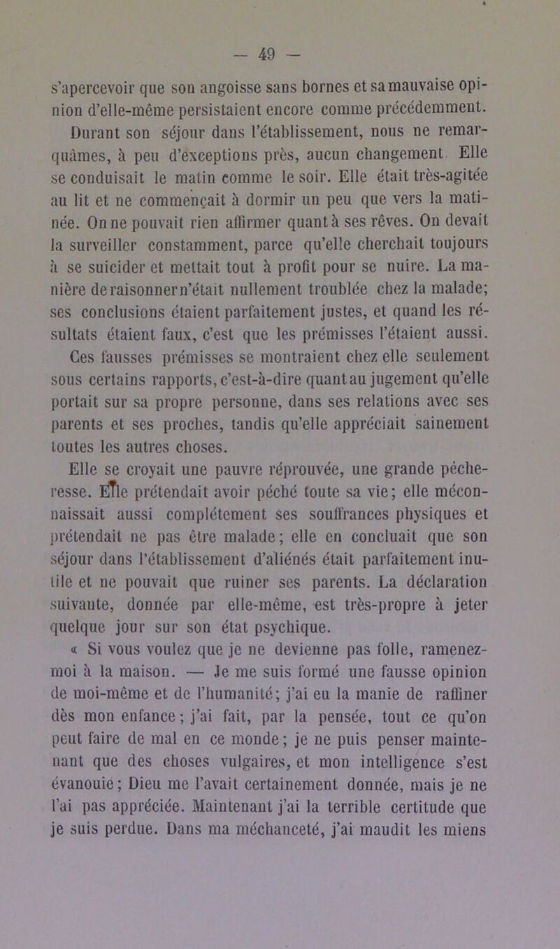 s’apercevoir que sou angoisse sans bornes et sa mauvaise opi- nion d’elle-même persistaient encore comme précédemment. Durant son séjour dans l’établissement, nous ne remar- quâmes, à peu d’exceptions près, aucun changement Elle se conduisait le matin comme le soir. Elle était très-agitée au lit et ne commençait à dormir un peu que vers la mati- née. On ne pouvait rien affirmer quant à ses rêves. On devait la surveiller constamment, parce qu’elle cherchait toujours à se suicider et mettait tout à profit pour se nuire. La ma- nière de raisonner n’était nullement troublée chez la malade; ses conclusions étaient parfaitement justes, et quand les ré- sultats étaient faux, c’est que les prémisses l’étaient aussi. Ces fausses prémisses se montraient chez elle seulement sous certains rapports, c’est-à-dire quant au jugement qu’elle portait sur sa propre personne, dans ses relations avec ses parents et ses proches, tandis qu’elle appréciait sainement toutes les autres choses. Elle se croyait une pauvre réprouvée, une grande péche- resse. ÈTle prétendait avoir péché toute sa vie; elle mécon- naissait aussi complètement ses souffrances physiques et prétendait ne pas être malade; elle en concluait que son séjour dans l’établissement d’aliénés était parfaitement inu- tile et ne pouvait que ruiner ses parents. La déclaration suivante, donnée par elle-même, est très-propre à jeter quelque jour sur son état psychique. « Si vous voulez que je ne devienne pas folle, ramenez- moi à la maison. — Je me suis formé une fausse opinion de moi-même et de l’humanité; j’ai eu la manie de raffiner dès mon enfance ; j’ai fait, par la pensée, tout ce qu’on peut faire de mal en ce monde ; je ne puis penser mainte- nant que des choses vulgaires, et mon intelligence s’est évanouie; Dieu me l’avait certainement donnée, mais je ne l’ai pas appréciée. Maintenant j’ai la terrible certitude que je suis perdue. Dans ma méchanceté, j’ai maudit les miens