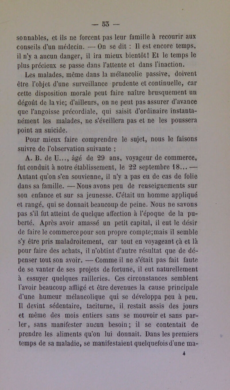 sonnables, et ils ne forcent pas leur famille à recourir aux conseils d’un médecin. — On se dit : Il est encore temps, il n’y a aucun danger, il ira mieux bientôt! Et le temps le plus précieux se passe dans l’attente et dans l’inaction. Les malades, même dans la mélancolie passive, doivent être l’objet d’une surveillance prudente et continuelle, car cette disposition morale peut faire naître brusquement un dégoût de la vie; d’ailleurs, on ne peut pas assurer d’avance que l’angoisse précordiale, qui saisit d’ordinaire instanta- nément les malades, ne s’éveillera pas et ne les poussera point au suicide. Pour mieux faire comprendre le sujet, nous le faisons suivre de l’observation suivante : A. B. de U..., âgé de 29 ans, voyageur de commerce, fut conduit à notre établissement, le 22 septembre 18... — Autant qu’on s’en souvienne, il n’y a pas eu de cas de folie dans sa famille. —Nous avons peu de renseignements sur son enfance et sur sa jeunesse. C’était un homme appliqué et rangé, qui se donnait beaucoup de peine. Nous ne savons pas s’il fut atteint de quelque affection à l’époque de la pu- berté. Après avoir amassé un petit capital, il eut le désir de faire le commerce pour son propre compte;mais il semble s’y être pris maladroitement, car tout en voyageant çà et là pour faire des achats, il n’obtint d’autre résultat que de dé- penser tout son avoir. — Comme il ne s’était pas fait faute de se vanter de ses projets de fortune, il eut naturellement à essuyer quelques railleries. Ces circonstances semblent l’avoir beaucoup affligé et être devenues la cause principale d’une humeur mélancolique qui se développa peu à peu. Il devint sédentaire, taciturne, il restait assis des jours et même des mois entiers sans se mouvoir et sans par- ler, sans manifester aucun besoin; il se contentait de prendre les aliments qu’on lui donnait. Dans les premiers temps de sa maladie, se manifestaient quelquefois d’une ma- *