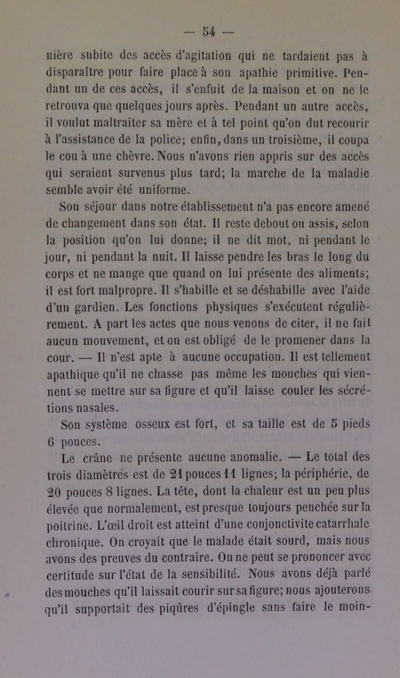 ni ère subite des accès d’agitation qui ne tardaient pas h disparaître pour faire place à son apathie primitive. Pen- dant un de ces accès, il s’enfuit de la maison et on ne le retrouva que quelques jours après. Pendant un autre accès, il voulut maltraiter sa mère et à tel point qu’on dut recourir à l’assistance de la police; enfin, dans un troisième, il coupa le cou à une chèvre. Nous n’avons rien appris sur des accès qui seraient survenus plus tard; la marche de la maladie semble avoir été uniforme. Son séjour dans notre établissement n’a pas encore amené de changement dans son état. Il reste debout ou assis, selon la position qu’on lui donne; il ne dit mot, ni pendant le jour, ni pendant la nuit. Il laisse pendre les bras le long du corps et ne mange que quand on lui présente des aliments; il est fort malpropre. Il s’habille et se déshabille avec l’aide d’un gardien. Les fonctions physiques s’exécutent réguliè- rement. A part les actes que nous venons de citer, il ne fait aucun mouvement, et on est obligé de le promener dans la cour. — Il n’est apte à aucune occupation. Il est tellement apathique qu’il ne chasse pas même les mouches qui vien- nent se mettre sur sa figure et qu’il laisse couler les sécré- tions nasales. Son système osseux est fort, et sa taille est de 5 pieds 6 pouces. Le crâne ne présente aucune anomalie. — Le total des trois diamètres est de 21 pouces 11 lignes; la périphérie, de 20 pouces 8 lignes. La tête, dont la chaleur est un peu plus élevée que normalement, est presque toujours penchée sur la poitrine. L’œil droit est atteint d’une conjonctivite catarrhale chronique. On croyait que le malade était sourd, mais nous avons des preuves du contraire. On ne peut se prononcer avec certitude sur l’état de la sensibilité. Nous avons déjà parlé des mouches qu’il laissait courir sur sa figure; nous ajouterons qu’il supportait des piqûres d’épingle sans faire le moin-