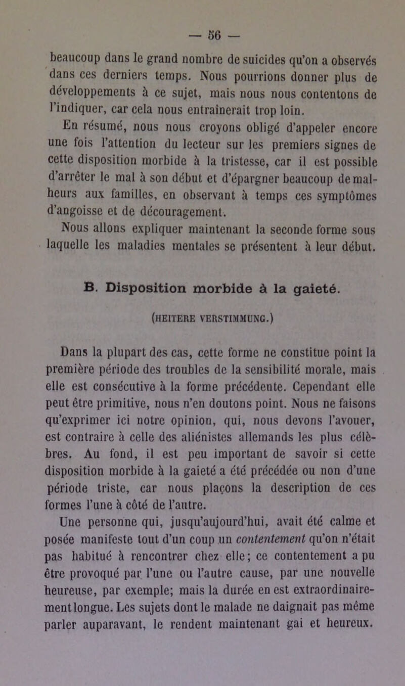 beaucoup dans le grand nombre de suicides qu’on a observés dans ces derniers temps. Nous pourrions donner plus de développements à ce sujet, mais nous nous contentons de l’indiquer, car cela nous entraînerait trop loin. En résumé, nous nous croyons obligé d’appeler encore une fois l’attention du lecteur sur les premiers signes de cette disposition morbide à la tristesse, car il est possible d’arrêter le mal à son début et d’épargner beaucoup de mal- heurs aux familles, en observant à temps ces symptômes d’angoisse et de découragement. Nous allons expliquer maintenant la seconde forme sous laquelle les maladies mentales se présentent à leur début. B. Disposition morbide à la gaieté. (IIEITERE VERSTIMMUNG.) Dans la plupart des cas, cette forme ne constitue point la première période des troubles de la sensibilité morale, mais elle est consécutive à la forme précédente. Cependant elle peut être primitive, nous n’en doutons point. Nous ne faisons qu’exprimer ici notre opinion, qui, nous devons l’avouer, est contraire à celle des aliénistes allemands les plus célè- bres. Au fond, il est peu important de savoir si cette disposition morbide à la gaieté a été précédée ou non d’une période triste, car nous plaçons la description de ces formes l’une à côté de l’autre. Une personne qui, jusqu’aujourd’hui, avait été calme et posée manifeste tout d’un coup un contentement qu’on n’était pas habitué à rencontrer chez elle; ce contentement a pu être provoqué par l’une ou l’autre cause, par une nouvelle heureuse, par exemple; mais la durée en est extraordinaire- ment longue. Les sujets dont le malade ne daignait pas même parler auparavant, le rendent maintenant gai et heureux.