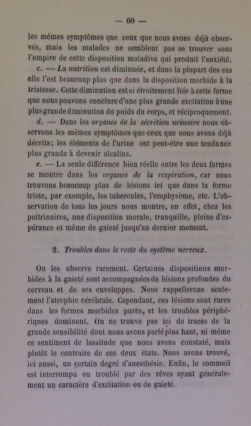 les mêmes symptômes que ceux que nous avons déjà obser- vés, mais les malades ne semblent pas se trouver sous l’empire de cette disposition maladive qui produit l’anxiété. c. — La nutrition est diminuée, et dans la plupart des cas elle l’est beaucoup plus que dans la disposition morbide à la tristesse. Cette diminution est si étroitement liée à cette forme que nous pouvons conclure d’une plus grande excitation àune plusgrandediminution du poids du corps, et réciproquement. cl. — Dans les organes de la sécrétion urinaire nous ob- servons les mêmes symptômes que ceux que nous avons déjà décrits; les éléments de l’urine ont peut-être une tendance plus grande à devenir alcalins. e. — La seule différence bien réelle entre les deux formes se montre dans les organes de la respiration, car nous trouvons beaucoup plus de lésions ici que dans la forme triste, par exemple, les tubercules, l’emphysème, etc. L’ob- servation de tous les jours nous montre, en effet, chez les poitrinaires, une disposition morale, tranquille, pleine d’es- pérance et même de gaieté jusqu’au dernier moment. 2. Troubles dans le reste du système nerveux. On les observe rarement. Certaines dispositions mor- bides à la gaieté sont accompagnées de lésions profondes du cerveau et de ses enveloppes. Nous rappellerons seule- ment l’atrophie cérébrale. Cependant, ces lésions sont rares dans les formes morbides pures, et les troubles périphé- riques dominent. On ne trouve pas ici de traces de la grande sensibilité dont nous avons parlé plus haut, ni même ce sentiment de lassitude que nous avons constaté, mais plutôt le contraire de ces deux états. Nous avons trouvé, ici aussi, un certain degré d’anesthésie. Enfin, le sommeil est interrompu ou troublé par des rêves ayant générale- ment un caractère d’excitation ou de gaieté.