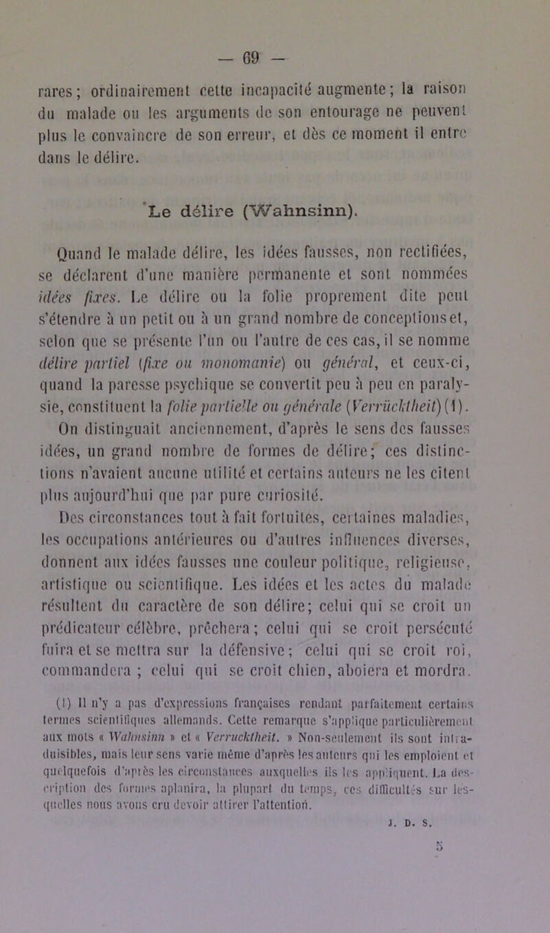 G9 - rares; ordinairement cette incapacité augmente ; la raison du malade ou les arguments de son entourage ne peuvent plus le convaincre de son erreur, et dès ce moment il entre dans le délire. Le délire (Wahnsinn). Quand le malade délire, les idées fausses, non rectifiées, se déclarent d’une manière permanente et sont nommées idées fixes. Le délire ou la folie proprement dite peut s’étendre à un petit ou à un grand nombre de conceptionset, selon (pie se présente l’un ou l’autre de ces cas, il se nomme délire partiel (fixe ou monomanie) ou général, et ceux-ci, quand la paresse psychique se convertit peu à peu en paraly- sie, constituent la folie partielle on générale (Verrücl;theit){\). On distinguait anciennement, d’après le sens des fausses idées, un grand nombre de formes de délire; ces distinc- tions n’avaient aucune utilité et certains auteurs ne les citent plus aujourd’hui que par pure curiosité. Des circonstances tout h fait fortuites, ceitaincs maladies, les occupations antérieures ou d’autres influences diverses, donnent aux idées fausses une couleur politique, religieuse, artistique ou scientifique. Les idées et les actes du malade résultent du caractère de son délire; celui qui se croit un prédicateur célèbre, prêchera; celui qui se croit persécuté fuira et se mettra sur la défensive; celui qui se croit roi, commandera; celui qui se croit chien, aboiera et mordra. (t) Il n’y a pas d’expressions françaises rendant parfaitement certains termes seieniiliques allemands. Celte remarque s'applique particulièrement aux mots « ‘Wahnsinn » et « Verrucklhe.it. » Non-seulement ils sont intra- duisibles, mais leur sens varie même d’après les ailleurs qui les emploient et quelquefois d’api6s les circonstances auxquelles ils les appliquent. La des criplion des formes aplanira, la plupart du temps, ces difficultés sur les- quelles nous avons cru devoir adirer l’attention. j. d. s. 5