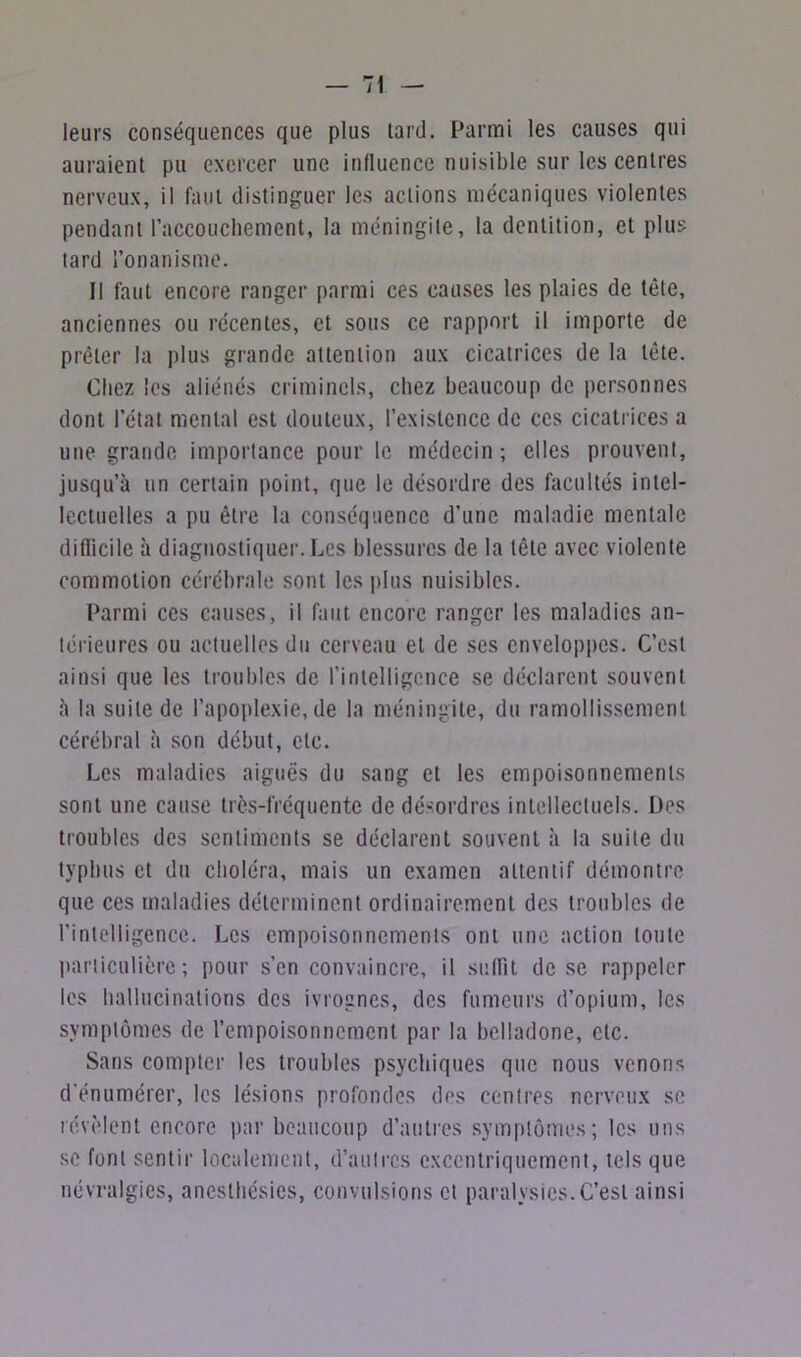 leurs conséquences que plus lard. Parmi les causes qui auraient pu exercer une influence nuisible sur les centres nerveux, il faut distinguer les actions mécaniques violentes pendant l'accouchement, la méningite, la dentition, et plus tard l’onanisme. Il faut encore ranger parmi ces causes les plaies de tête, anciennes ou récentes, et sous ce rapport il importe de prêter la plus grande attention aux cicatrices de la tête. Chez les aliénés criminels, chez beaucoup de personnes dont l’état mental est douteux, l’existence de ces cicatrices a une grande importance pour le médecin; elles prouvent, jusqu’à un certain point, que le désordre des facultés intel- lectuelles a pu être la conséquence d’une maladie mentale difficile à diagnostiquer. Les blessures de la tête avec violente commotion cérébrale sont les plus nuisibles. Parmi ces causes, il faut encore ranger les maladies an- térieures ou actuelles du cerveau et de ses enveloppes. C’est ainsi que les troubles de l’intelligence se déclarent souvent à la suite de l’apoplexie, de la méningite, du ramollissement cérébral à son début, etc. Les maladies aiguës du sang et les empoisonnements sont une cause très-fréquente de désordres intellectuels. Des troubles des sentiments se déclarent souvent à la suite du typhus et du choléra, mais un examen attentif démontre que ces maladies déterminent ordinairement des troubles de l’intelligence. Les empoisonnements ont une action toute particulière; pour s’en convaincre, il subit de se rappeler les hallucinations des ivrognes, des fumeurs d’opium, les symptômes de l’empoisonnement par la belladone, etc. Sans compter les troubles psychiques que nous venons d'énumérer, les lésions profondes des centres nerveux se révèlent encore par beaucoup d’autres symptômes; les uns se font sentir localement, d’autres excentriquement, tels que névralgies, anesthésies, convulsions et paralysies. C’est ainsi