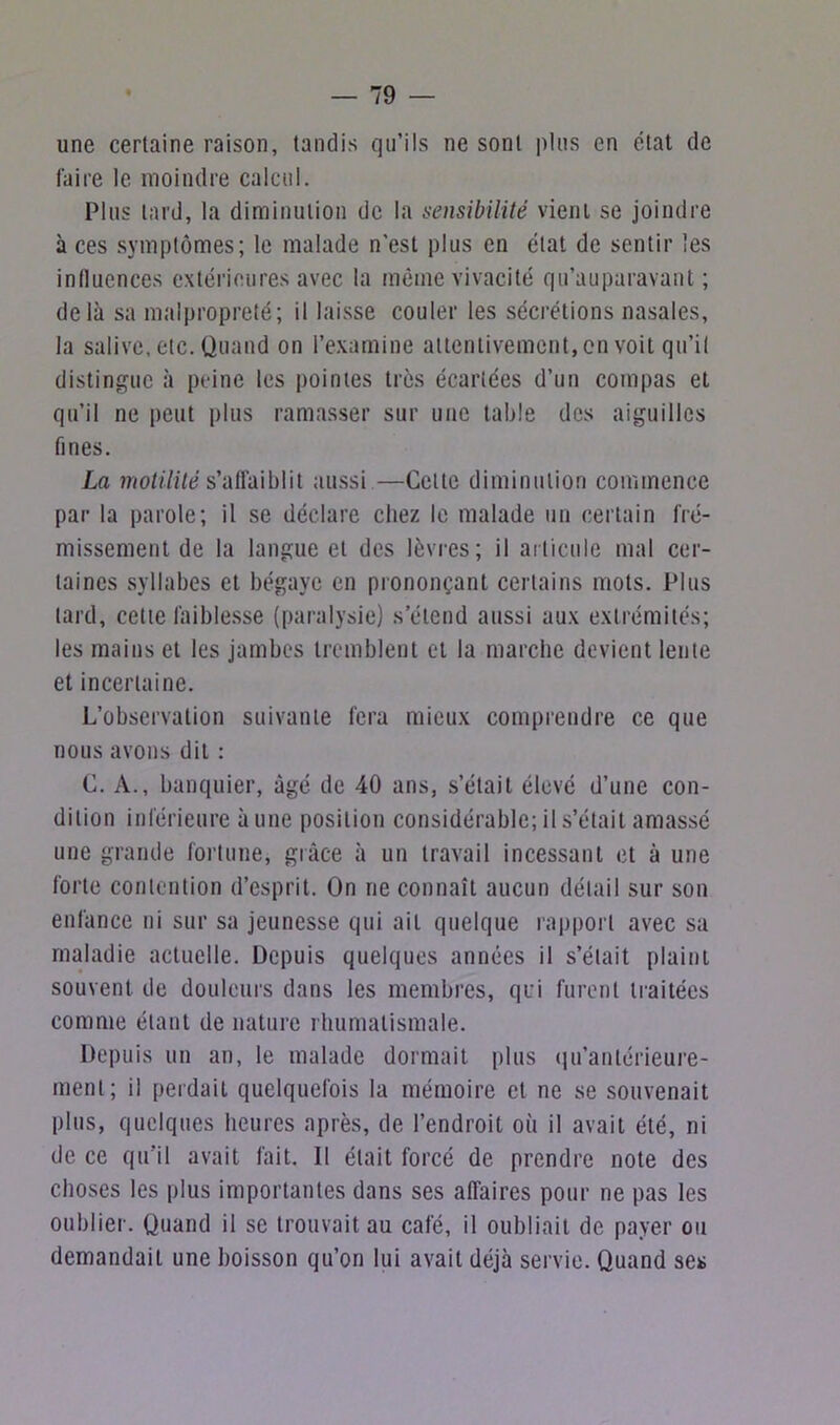 une certaine raison, tandis qu’ils ne sont plus en état de faire le moindre calcul. Plus tard, la diminution de la sensibilité vient se joindre à ces symptômes; le malade n'est plus en état de sentir les inlluences extérieures avec la même vivacité qu’auparavant ; delà sa malpropreté; il laisse couler les sécrétions nasales, la salive, etc. Quand on l’examine attentivement,on voit qu’il distingue à peine les pointes très écariées d’un compas et qu’il ne peut plus ramasser sur une table des aiguilles fines. La motilité s’affaiblit aussi —Cette diminution commence par la parole; il se déclare chez le malade un certain fré- missement de la langue et des lèvres; il articule mal cer- taines syllabes et bégaye en prononçant certains mots. Plus lard, cette faiblesse (paralysie) s’étend aussi aux extrémités; les mains et les jambes tremblent et la marche devient lente et incertaine. L’observation suivante fera mieux comprendre ce que nous avons dit : C. A., banquier, âgé de 40 ans, s’était élevé d’une con- dition inférieure aune position considérable; il s’était amassé une grande fortune, grâce à un travail incessant et à une forte contention d’esprit. On ne connaît aucun détail sur son enfance ni sur sa jeunesse qui ail quelque rapport avec sa maladie actuelle. Depuis quelques années il s’était plaint souvent de douleurs dans les membres, qui furent traitées comme étant de nature rhumatismale. Depuis un an, le malade dormait plus qu’antérieure- ment; il perdait quelquefois la mémoire et ne se souvenait plus, quelques heures après, de l’endroit où il avait été, ni de ce qu’il avait fait. Il était forcé de prendre note des choses les plus importantes dans ses affaires pour ne pas les oublier. Quand il se trouvait au café, il oubliait de payer ou demandait une boisson qu’on lui avait déjà servie. Quand ses