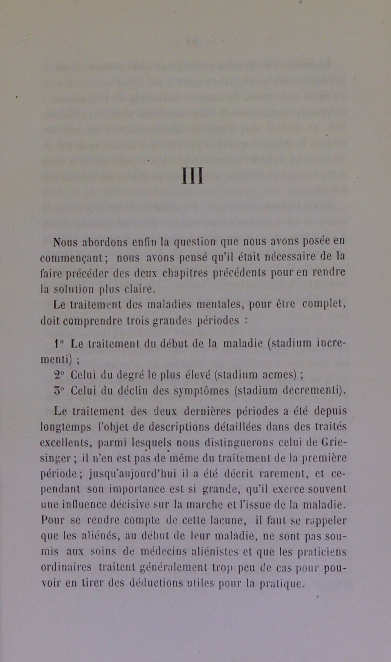 III Nous abordons enfin la question que nous avons posée en commençant; nous avons pensé qu’il était nécessaire de la faire précéder des deux chapitres précédents pour en rendre la solution plus claire. Le traitement des maladies mentales, pour être complet, doit comprendre trois grandes périodes : 1° Le traitement du début de la maladie (stadium incré- ment!) ; 2° Celui du degré le plus élevé (stadium acmes) ; 3° Celui du déclin des symptômes (stadium dccremcnli). Le traitement des deux dernières périodes a été depuis longtemps l’objet de descriptions détaillées dans des traités excellents, parmi lesquels nous distinguerons celui de Grie- singer ; il n’en est pas de même du traitement de la première période; jusqu’aujourd’hui il a été décrit rarement, et ce- pendant sou importance est si grande, qu’il exerce souvent une influence décisive sur la marche et l’issue de la maladie. Pour se rendre compte de cette lacune, il faut se rappeler que les aliénés, au début de leur maladie, ne sont pas sou- mis aux soins de médecins aliénistes et que les praticiens ordinaires traitent généralement trop peu de cas pour pou- voir en tirer des déductions utiles pour la pratique.