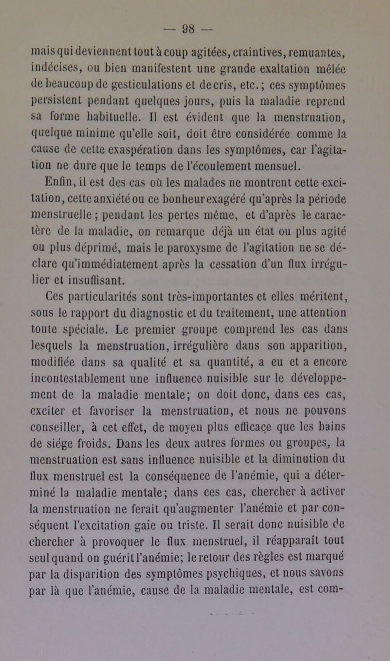 mais qui deviennent tout à coup agitées, craintives, remuantes, indécises, ou bien manifestent une grande exaltation mêlée de beaucoup de gesticulations et décris, etc. ; ces symptômes persistent pendant quelques jours, puis la maladie reprend sa forme habituelle. Il est évident que la menstruation, quelque minime qu’elle soit, doit être considérée comme la cause de cette exaspération dans les symptômes, car l’agita- tion ne dure que le temps de l’écoulement mensuel. Enfin, il est des cas où les malades ne montrent cette exci- tation, celte anxiété ou ce bonheur exagéré qu’après la période menstruelle ; pendant les pertes même, et d’après le carac- tère de la maladie, on remarque déjà un état ou plus agité ou plus déprimé, mais le paroxysme de l’agitation ne se dé- clare qu’immédiatement après la cessation d’un (lux irrégu- lier et insuffisant. Ces particularités sont très-importantes et elles méritent, sous le rapport du diagnostic et du traitement, une attention toute spéciale. Le premier groupe comprend les cas dans lesquels la menstruation, irrégulière dans son apparition, modifiée dans sa qualité et sa quantité, a eu et a encore incontestablement une influence nuisible sur le développe- ment de la maladie mentale; on doit donc, dans ces cas, exciter et favoriser la menstruation, et nous ne pouvons conseiller, à cet effet, de moyen plus efficace que les bains de siège froids. Dans les deux autres formes ou groupes, la menstruation est sans influence nuisible et la diminution du flux menstruel est la conséquence de l’anémie, qui a déter- miné la maladie mentale; dans ces cas, chercher à activer la menstruation ne ferait qu’augmenter l’anémie et par con- séquent l’excitation gaie ou triste. Il serait donc nuisible de chercher à provoquer le flux menstruel, il réapparaît tout seul quand on guérit l’anémie; le retour des règles est marqué par la disparition des symptômes psychiques, et nous savons par là que l’anémie, cause de la maladie mentale, est com-