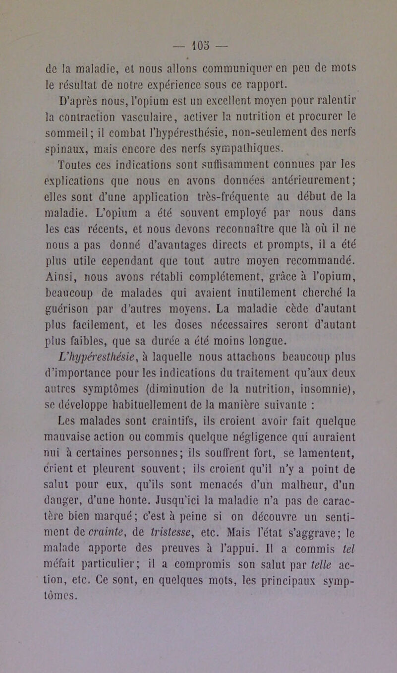 — iOo — de la maladie, el nous allons communiquer en peu de mois le résultat de notre expérience sous ce rapport. D’après nous, l’opium est un excellent moyen pour ralentir la contraction vasculaire, activer la nutrition et procurer le sommeil; il combat fbypéresthésie, non-seulement des nerfs spinaux, mais encore des nerfs sympathiques. Toutes ces indications sont suffisamment connues par les explications que nous en avons données antérieurement; elles sont d’une application très-fréquente au début de la maladie. L’opium a été souvent employé par nous dans les cas récents, et nous devons reconnaître que là où il ne nous a pas donné d’avantages directs et prompts, il a été plus utile cependant que tout autre moyen recommandé. Ainsi, nous avons rétabli complètement, grâce à l’opium, beaucoup de malades qui avaient inutilement cherché la guérison par d’autres moyens. La maladie cède d’autant plus facilement, et les doses nécessaires seront d’autant plus faibles, que sa durée a été moins longue. L’hypéresthésie, à laquelle nous attachons beaucoup plus d’importance pour les indications du traitement qu’aux deux autres symptômes (diminution de la nutrition, insomnie), se développe habituellement de la manière suivante : Les malades sont craintifs, ils croient avoir fait quelque mauvaise action ou commis quelque négligence qui auraient nui à certaines personnes; ils souffrent fort, se lamentent, crient et pleurent souvent; ils croient qu’il n’y a point de salut pour eux, qu’ils sont menacés d’un malheur, d’un danger, d’une honte. Jusqu’ici la maladie n’a pas de carac- tère bien marqué ; c’est à peine si on découvre un senti- ment dz crainte, de tristesse, etc. Mais l’état s’aggrave; le malade apporte des preuves à l’appui. Il a commis tel méfait particulier; il a compromis son salut par telle ac- tion, etc. Ce sont, en quelques mots, les principaux symp- tômes.