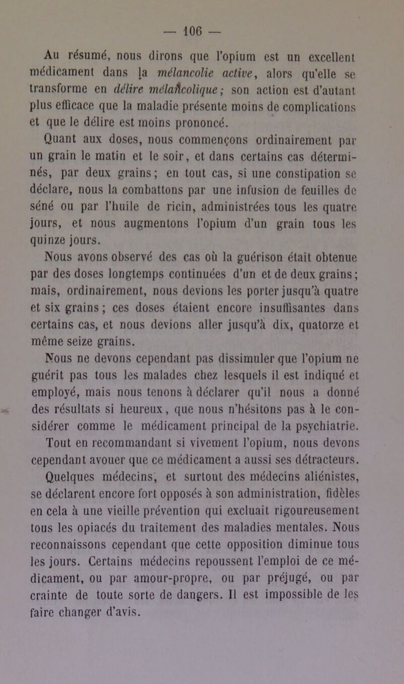 Au résumé, nous dirons que l’opium est un excellent médicament dans la mélancolie active, alors qu’elle se transforme en délire mélancolique ; son action est d’autant plus efficace que la maladie présente moins de complications et que le délire est moins prononcé. Quant aux doses, nous commençons ordinairement par un grain le matin et le soir, et dans certains cas détermi- nés, par deux grains ; en tout cas, si une constipation se déclare, nous la combattons par une infusion de feuilles do séné ou par l’huile de ricin, administrées tous les quatre jours, et nous augmentons l’opium d’un grain tous les quinze jours. Nous avons observé des cas où la guérison était obtenue par des doses longtemps continuées d’un et de deux grains; mais, ordinairement, nous devions les porter jusqu’à quatre et six grains; ces doses étaient encore insuffisantes dans certains cas, et nous devions aller jusqu’à dix, quatorze et même seize grains. Nous ne devons cependant pas dissimuler que l’opium ne guérit pas tous les malades chez lesquels il est indiqué et employé, mais nous tenons à déclarer qu’il nous a donné des résultats si heureux, que nous n’hésitons pas à le con- sidérer comme le médicament principal de la psychiatrie. Tout en recommandant si vivement l’opium, nous devons cependant avouer que ce médicament a aussi ses détracteurs. Quelques médecins, et surtout des médecins aliénistes, se déclarent encore fort opposés à son administration, fidèles en cela à une vieille prévention qui excluait rigoureusement tous les opiacés du traitement des maladies mentales. Nous reconnaissons cependant que cette opposition diminue tous les jours. Certains médecins repoussent l’emploi de ce mé- dicament, ou par amour-propre, ou par préjugé, ou par crainte de toute sorte de dangers. 11 est impossible de les faire changer d’avis.