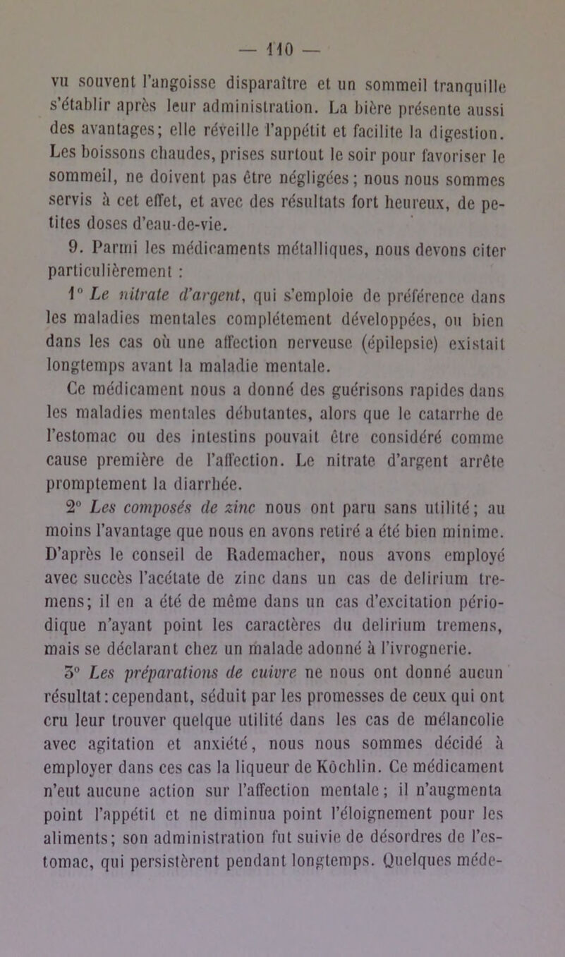 vu souvent l’angoisse disparaître et un sommeil tranquille s’établir après leur administration. La bière présente aussi des avantages; elle réveille l’appétit et facilite la digestion. Les boissons chaudes, prises surtout le soir pour favoriser le sommeil, ne doivent pas être négligées; nous nous sommes servis ù cet effet, et avec des résultats fort heureux, de pe- tites doses d’eau-de-vie. 9. Parmi les médicaments métalliques, nous devons citer particulièrement : 1° Le nitrate d’argent, qui s’emploie de préférence dans les maladies mentales complètement développées, ou bien dans les cas où une affection nerveuse, (épilepsie) existait longtemps avant la maladie mentale. Ce médicament nous a donné des guérisons rapides dans les maladies mentales débutantes, alors que le catarrhe de l’estomac ou des intestins pouvait être considéré comme cause première de l’affection. Le nitrate d’argent arrête promptement la diarrhée. 2° Les composés de zinc nous ont paru sans utilité; au moins l’avantage que nous en avons retiré a été bien minime. D’après le conseil de Rademacher, nous avons employé avec succès l’acétate de zinc dans un cas de delirium tre- mens; il en a été de même dans un cas d’excitation pério- dique n’ayant point les caractères du delirium tremens, mais se déclarant chez un malade adonné à l’ivrognerie. 5° Les préparations de cuivre ne nous ont donné aucun résultat : cependant, séduit par les promesses de ceux qui ont cru leur trouver quelque utilité dans les cas de mélancolie avec agitation et anxiété, nous nous sommes décidé à employer dans ces cas la liqueur de Kôchlin. Ce médicament n’eut aucune action sur l’affection mentale; il n’augmenta point l’appétit et ne diminua point l’éloignement pour les aliments; son administration fut suivie de désordres de l’es- tomac, qui persistèrent pendant longtemps. Quelques méde-