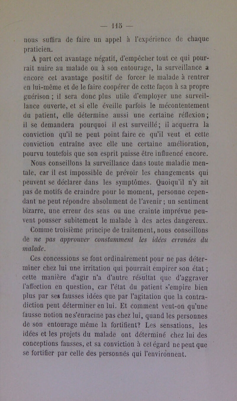 nous suffira de faire un appel à l’expérience de chaque praticien. A part cet avantage négatif, d’empêcher tout ce qui pour- rait nuire au malade ou à son entourage, la surveillance a encore cet avantage positif de forcer le malade à rentrer en lui-même et de le faire coopérer de cette façon à sa propre guérison ; il sera donc plus utile d’employer une surveil- lance ouverte, et si elle éveille parfois le mécontentement du patient, elle détermine aussi une certaine réflexion ; il se demandera pourquoi il est surveillé; il acquerra la conviction qu’il ne peut point faire ce qu’il veut et cette conviction entraîne avec elle une certaine amélioration, pourvu toutefois que son esprit puisse être influencé encore. Nous conseillons la surveillance dans toute maladie men- tale, car il est impossible de prévoir les changements qui peuvent se déclarer dans les symptômes. Quoiqu’il n’y ait pas de motifs de craindre pour le moment, personne cepen- dant ne peut répondre absolument de l’avenir; un sentiment bizarre, une erreur des sens ou une crainte imprévue peu- vent pousser subitement le malade à des actes dangereux. Comme troisième principe de traitement, nous conseillons de ne pas approuver constamment les idées erronées du malade. Ces concessions se font ordinairement pour ne pas déter- miner chez lui une irritation qui pourrait empirer son état ; cette manière d’agir n’a d’autre résultat que d’aggraver l’affection en question, car l’état du patient s’empire bien plus par ses fausses idées que par l’agitation que la contra- diction peut déterminer en lui. Et comment veut-on qu’une fausse notion ne s’enracine pas chez lui, quand les personnes de son entourage même la fortifient? Les sensations, les idées et les projets du malade ont déterminé chez lui des conceptions fausses, et sa conviction à cel égard ne peut que se fortifier par celle des personnes qui l’environnent.