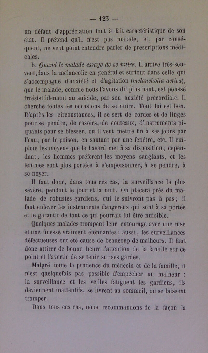 — 125 — un défaut d’appréciation tout à fait caractéristique de son état. Il prétend qu’il n’est pas malade, et, par consé- quent, ne veut point entendre parler de prescriptions médi- cales. b. Quand le malade essaye de se nuire. Il arrive très-sou- vent,dans la mélancolie en général et surtout dans celle qui s’accompagne d’anxiété et d’agitation (melancholia activa), que le malade, comme nous l’avons dit plus haut, est poussé irrésistiblement au suicide, par son anxiété précordiale. Il cherche toutes les occasions de se nuire. Tout lui est bon. D’après les circonstances, il se sert de cordes et de linges pour se pendre, de rasoirs, de couteaux, d’instruments pi- quants pour se blesser, ou il veut mettre fin à ses jours par l’eau, par le poison, en sautant par une fenêtre, etc. Il em- ploie les moyens que le hasard met à sa disposition ; cepen- dant , les hommes préfèrent les moyens sanglants, et les femmes sont plus portées à s’empoisonner, h se pendre, à se noyer. Il faut donc, dans tous ces cas, la surveillance la plus sévère, pendant le jour et la nuit. On placera près du ma- lade de robustes gardiens, qui le suivront pas à pas ; il faut enlever les instruments dangereux qui sont à sa portée et le garantir de tout ce qui pourrait lui être nuisible. Quelques malades trompent leur entourage avec une ruse et une finesse vraiment étonnantes ; aussi, les surveillances défectueuses ont été cause de beaucoup de malheurs. Il faut donc attirer de bonne heure l’attention de la famille sur ce point et l’avertir de se tenir sur ses gardes. Malgré toute la prudence du médecin et de la famille, il n’est quelquefois pas possible d’empêcher un malheur : la surveillance et les veilles fatiguent les gardiens, ils deviennent inattentifs, se livrent au sommeil, ou se laissent tromper. Dans tous ces cas, nous recommandons de la façon la