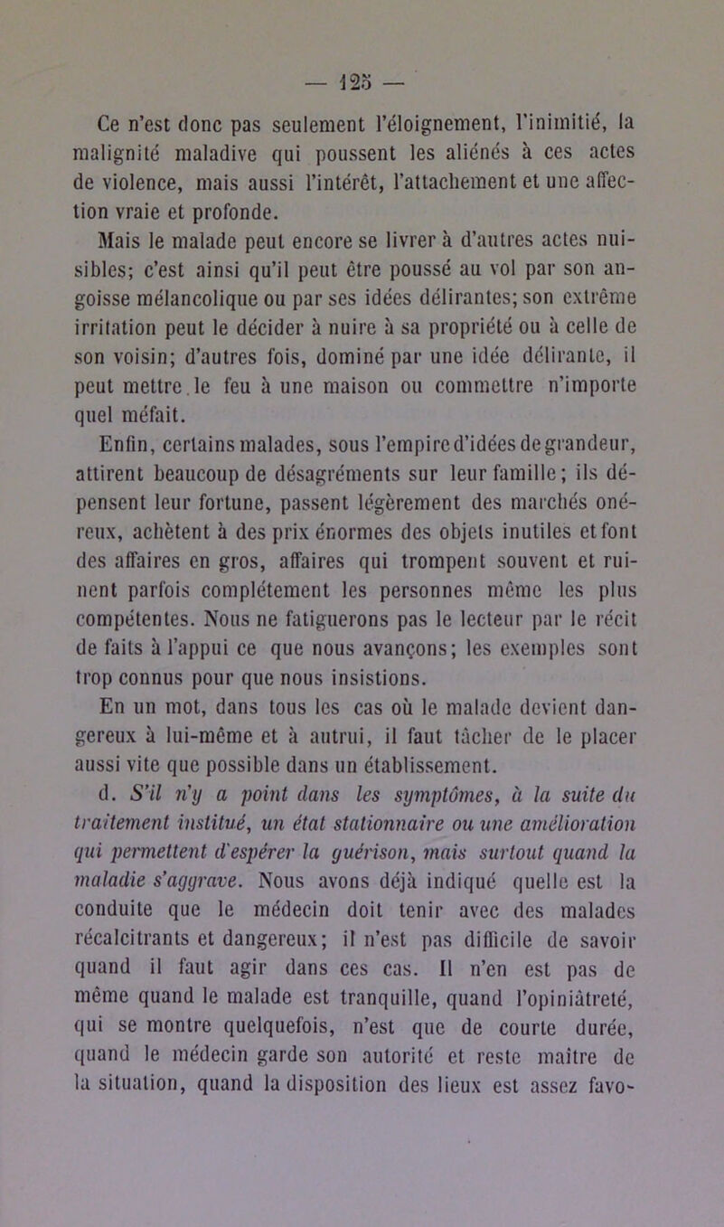 Ce n’est donc pas seulement l’éloignement, l'inimitié, la malignité maladive qui poussent les aliénés à ces actes de violence, mais aussi l’intérêt, l’attachement et une affec- tion vraie et profonde. Mais le malade peut encore se livrer à d’autres actes nui- sibles; c’est ainsi qu’il peut être poussé au vol par son an- goisse mélancolique ou par ses idées délirantes; son extrême irritation peut le décider à nuire à sa propriété ou à celle de son voisin; d’autres fois, dominé par une idée délirante, il peut mettre , le feu à une maison ou commettre n’importe quel méfait. Enfin, certains malades, sous l’empired’idéesdegrandeur, attirent beaucoup de désagréments sur leur famille; ils dé- pensent leur fortune, passent légèrement des marchés oné- reux, achètent à des prix énormes des objets inutiles et font des affaires en gros, affaires qui trompent souvent et rui- nent parfois complètement les personnes même les plus compétentes. Nous ne fatiguerons pas le lecteur par le récit de faits à l’appui ce que nous avançons; les exemples sont trop connus pour que nous insistions. En un mot, dans tous les cas où le malade devient dan- gereux à lui-même et à autrui, il faut tâcher de le placer aussi vite que possible dans un établissement. d. S’il n’y a point dans les symptômes, à la suite du traitement institué, un état stationnaire ou une amélioration qui permettent d'espérer la guérison, mais surtout quand la maladie s’aggrave. Nous avons déjà indiqué quelle est la conduite que le médecin doit tenir avec des malades récalcitrants et dangereux; il n’est pas difficile de savoir quand il faut agir dans ces cas. 11 n’en est pas de même quand le malade est tranquille, quand l’opiniâtreté, qui se montre quelquefois, n’est que de courte durée, quand le médecin garde son autorité et reste maître de la situation, quand la disposition des lieux est assez favo-