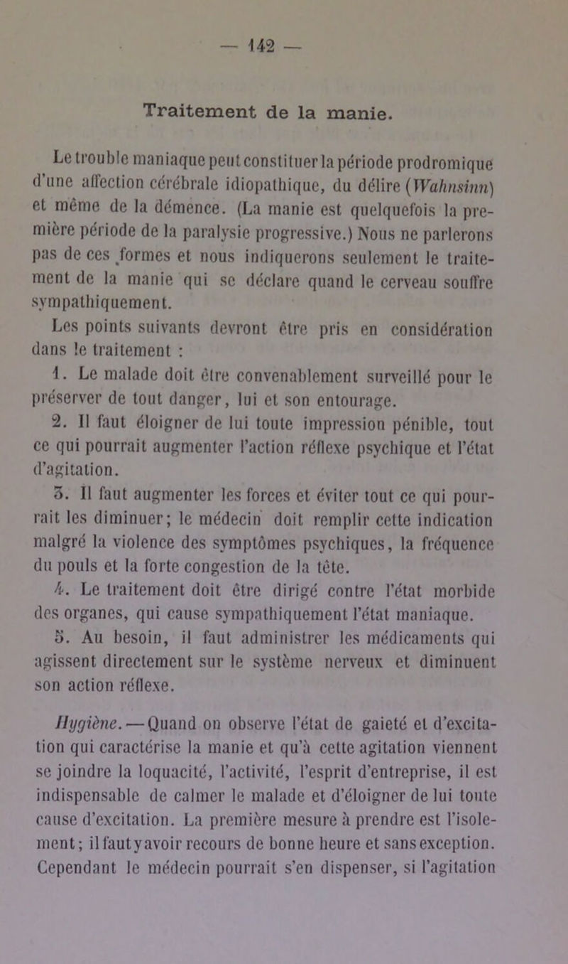 Traitement de la manie. Le trouble maniaque peut constituer la période prodromique d’une affection cérébrale idiopathique, du délire (Wahnsinn) et même de la démence. (La manie est quelquefois la pre- mière période de la paralysie progressive.) Nous ne parlerons pas de ces /ormes et nous indiquerons seulement le traite- ment de la manie qui se déclare quand le cerveau souffre sympathiquement. Les points suivants devront être pris en considération dans le traitement : \. Le malade doit être convenablement surveillé pour le préserver de tout danger, lui et son entourage. 2. Il faut éloigner de lui toute impression pénible, tout ce qui pourrait augmenter l’action réflexe psychique et l’état d’agitation. 3. Il faut augmenter les forces et éviter tout ce qui pour- rait les diminuer; le médecin doit remplir cette indication malgré la violence des symptômes psychiques, la fréquence du pouls et la forte congestion de la tète. 4. Le traitement doit être dirigé contre l’état morbide des organes, qui cause sympathiquement l’état maniaque. 5. Au besoin, il faut administrer les médicaments qui agissent directement sur le système nerveux et diminuent son action réflexe. Hygiène. — Quand on observe l’étal de gaieté et d’excita- tion qui caractérise la manie et qu’à cette agitation viennent se joindre la loquacité, l’activité, l’esprit d’entreprise, il est indispensable de calmer le malade et d’éloigner de lui toute cause d’excitation. La première mesure à prendre est l’isole- ment; il fautyavoir recours de bonne heure et sansexception. Cependant le médecin pourrait s’en dispenser, si l’agitation