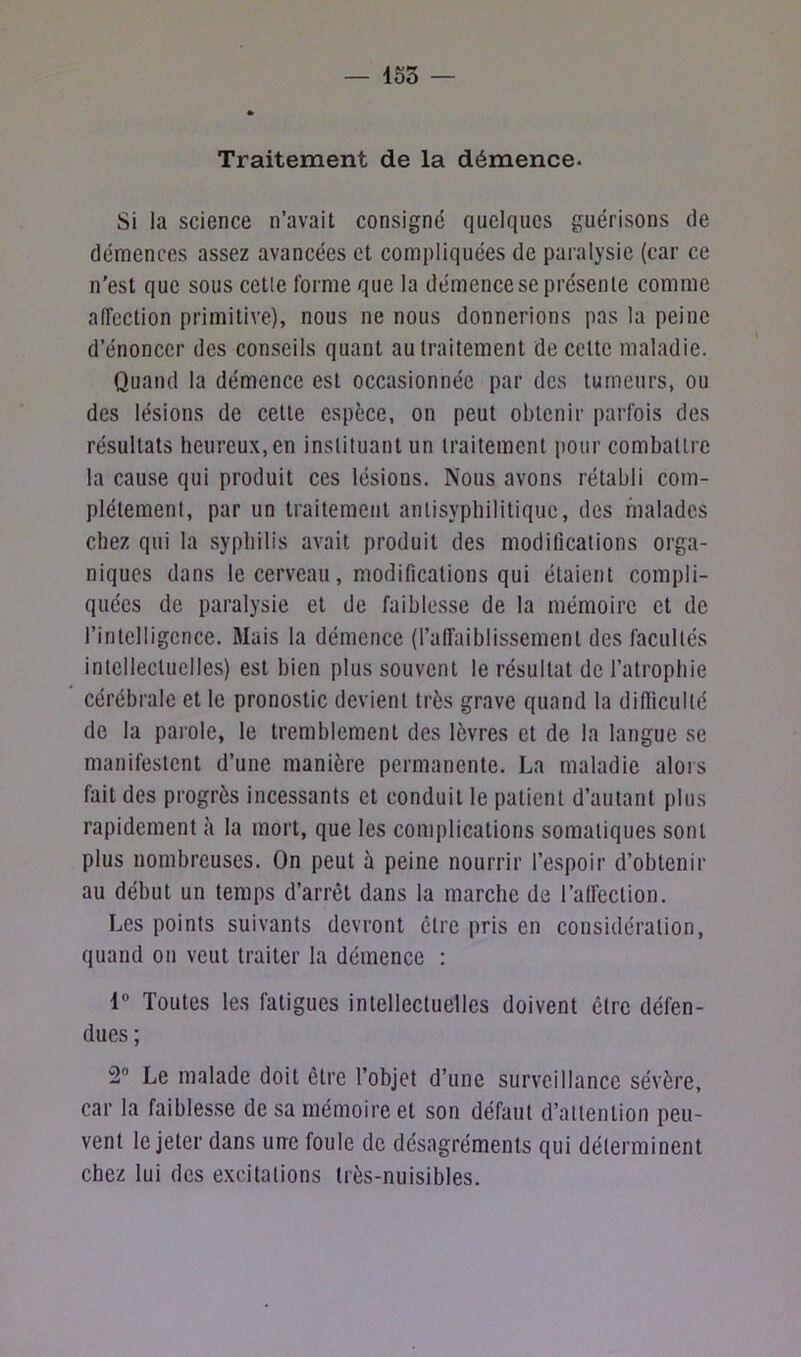 155 — Traitement de la démence- Si la science n’avait consigné quelques guérisons de démences assez avancées et compliquées de paralysie (car ce n’est que sous cetle forme que la démence se présente comme affection primitive), nous ne nous donnerions pas la peine d’énoncer des conseils quant au traitement de cette maladie. Quand la démence est occasionnée par des tumeurs, ou des lésions de cetle espèce, on peut obtenir parfois des résultats heureux, en instituant un traitement pour combattre la cause qui produit ces lésions. Nous avons rétabli com- plètement, par un traitement antisyphilitique, des malades chez qui la syphilis avait produit des modifications orga- niques dans le cerveau, modifications qui étaient compli- quées de paralysie et de faiblesse de la mémoire et de l’intelligence. Mais la démence (l’affaiblissement des facultés intellectuelles) est bien plus souvent le résultat de l’atrophie cérébrale et le pronostic devient très grave quand la difficulté de la parole, le tremblement des lèvres et de la langue se manifestent d’une manière permanente. La maladie alors fait des progrès incessants et conduit le patient d’autant plus rapidement à la mort, que les complications somatiques sont plus nombreuses. On peut à peine nourrir l’espoir d’obtenir au début un temps d’arrêt dans la marche de l’affection. Les points suivants devront être pris en considération, quand on veut traiter la démence : 1° Toutes les fatigues intellectuelles doivent être défen- dues ; 2° Le malade doit être l’objet d’une surveillance sévère, car la faiblesse de sa mémoire et son défaut d’attention peu- vent le jeter dans une foule de désagréments qui déterminent chez lui des excitations très-nuisibles.