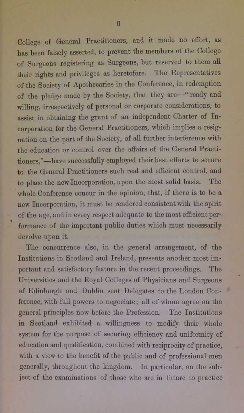 College of General Practitioners, and it made no effort, as lias been falsely asserted, to prevent the members of the College of Surgeons registering as Surgeons, but reserved to them all tlieir riglits and privileges as heretofore. The Representatives of the Society of Apothecaries in the Conference, in redemption of the pledge made by the Society, that they are— ready and willing, irrespectively of personal or corporate considerations, to assist in obtaining the grant of an independent Charter of In- corporation for the General Practitioners, which implies a resig- nation on the part of the Society, of all further interference with the education or control over the affairs of the General Practi- tioners,”—have successfully employed their best efforts to secure to the General Practitioners such real and efficient control, and to place the new Incorporation, upon the most solid basis. The whole Conference concur in tlie opinion, that, if there is to he a new Incorporation, it must he rendered consistent with the spirit of the age, and in every respect adequate to the most efficient per- fonnance of the important public duties wliich must necessarily devolve upon it. The concurrence also, in the general arrangement, of the Institutions in Scotland and Ireland, presents another most im- portant and satisfactory feature in the recent proceedings. The Universities and the Royal Colleges of Physicians and Surgeons of Edinburgh and Dublin sent Delegates to the London Con- ' ference, with full powers to negociate; all of whom agree on the general principles now before the Profession. The Institutions in Scotland exhibited a willingness to modify their whole system for the purpose of securing efficiency and uniformity of education and qualification, combined with reciprocity of practice, with a view to the benefit of the public and of professional men generally, throughout the kingdom. In particular, on the sub- ject of the examinations of those who are in future to practice