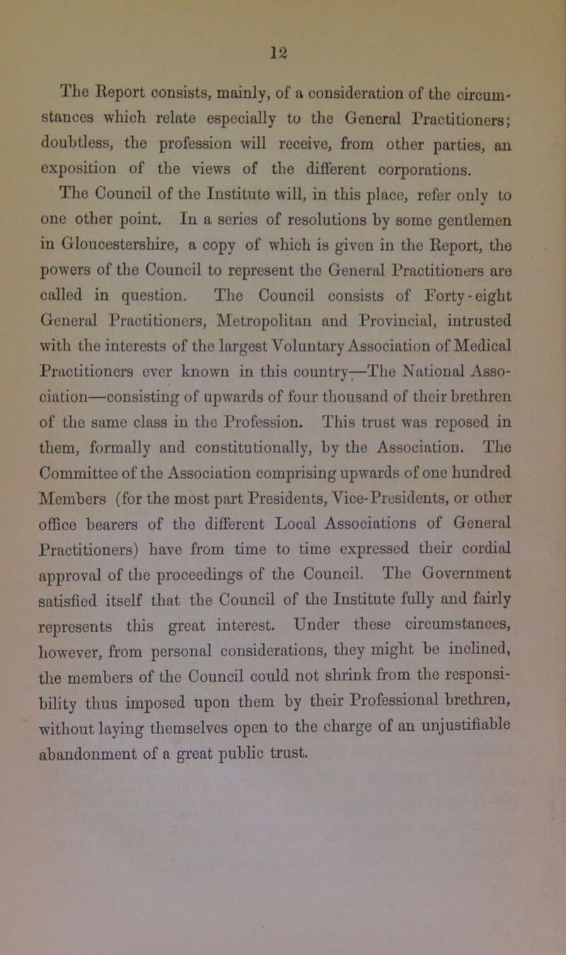 The Report consists, mainly, of a consideration of the circum- stances which relate especially to the General Practitioners; doubtless, the profession will receive, from other parties, an exposition of the views of the different corporations. The Council of tlie Institute will, in this place, refer only to one other point. In a series of resolutions by some gentlemen in Gloucestershire, a copy of which is given in the Report, the powers of the Council to represent the General Practitioners are called in question. The Council consists of Forty-eight General Practitioners, Metropolitan and Provincial, intrusted with the interests of the largest Voluntary Association of Medical Practitioners ever known in this country—The National Asso- ciation—consisting of upwards of four thousand of their brethren of the same class in the Profession. This trust was reposed in them, formally and constitutionally, by the Association. The Committee of the Association comprising upwards of one hundred Members (for the most port Presidents, Vice-Presidents, or other office bearers of the different Local Associations of General Practitioners) have from time to time expressed their cordial approval of the proceedings of the Council. The Government satisfied itself that the Council of the Institute fully and fairly represents this great interest. Under these circumstances, however, from personal considerations, they might be inclined, the members of the Council could not shrink from the responsi- bility thus imposed upon them by their Professional brethren, without laying themselves open to the charge of an unjustifiable abandonment of a great public trust.