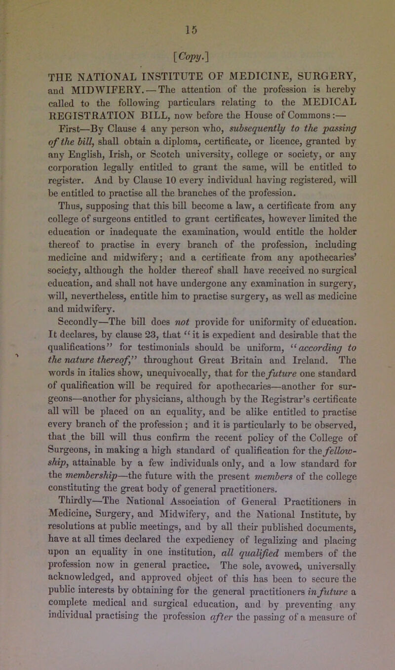 [Copy.'] THE NATIONAL INSTITUTE OF MEDICINE, SURGERY, and MIDWIFERY. — The attention of the profession is hereby called to the following particulars relating to the MEDICAL REGISTRATION BILL, now before the House of Commons:— First—By Clause 4 any person who, subsequently to the passing of the bill, shall obtain a diploma, certificate, or licence, granted by any English, Irish, or Scotch university, college or society, or any corporation legally entitled to grant the same, will be entitled to register. And by Clause 10 every individual having registered, will be entitled to practise aU the branches of the profession. Thus, supposing that this bill become a law, a certificate from any college of surgeons entitled to grant certificates, however limited the education or inadequate the examination, would entitle the holder thereof to pi-actise in every branch of the profession, including medicine and midwifery; and a certificate from any apothecaries’ society, although the holder thereof shall have received no surgical education, and shall not have undergone any examination in surgery, will, nevertheless, entitle him to practise surgery, as well as medicine and midwifery. Secondly—The bill does not provide for uniformity of education. It declares, by clause 23, that “ it is expedient and desirable that the qualifications” for testimonials should be uniform, ^‘according to the nature thereof, throughout Great Britain and Ireland. The words in italics show, unequivocally, that for future one standard of qualification will be required for apothecaries—another for sur- geons—another for physicians, although by the Registrar’s certificate all will be placed on an equality, and be alike entitled to practise every branch of the profession; and it is particularly to be observed, that the bill will thus confirm the recent policy of the College of Surgeons, in making a high standard of qualification for the fellow- ship, attainable by a few individuals only, and a low standard for the membership—the future with the present members of the college constituting the great body of general practitioners. Thirdly—The National Association of General Practitioners in Medicine, Surgery, and Midwifery, and the National Institute, by resolutions at public meetings, and by all their published documents, have at all times declared the expediency of legalizing and placing upon an equality in one institution, all quailed members of the profession now in general practice. The sole, avowed, universally acknowledged, and approved object of this has been to secure the public interests by obtaining for the general practitioners in future a complete medical and surgfical education, and by preventing any individual practising the profession after the passing of a measure of