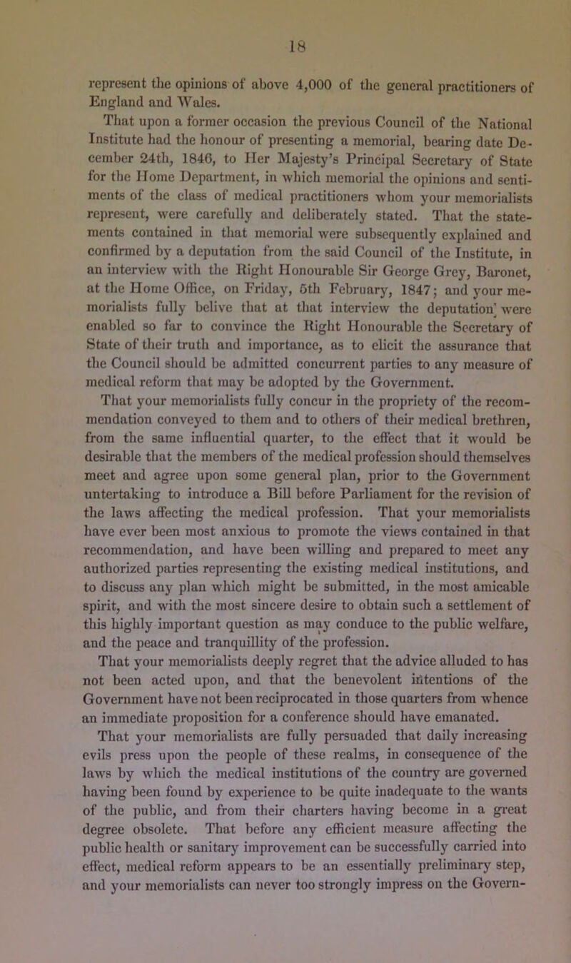 represent tlie opinions of above 4,000 of the general practitioners of England and Wales. Tliat upon a former occasion the previous Council of the National Institute had the honour of presenting a memorial, bearing date De- cember 24th, 1840, to Her Majesty’s Principal Secretary of State for the Home Department, in which memorial the opinions and senti- ments of the class of medical practitioners -whom your memorialists rei)resent, were carefully and deliberately stated. Tliat the state- ments contained in that memorial were subsequently explained and confirmed by a deputation from the said Council of the Institute, in an interview with the Eight Honourable Sir George Grey, Baronet, at the Home Office, on Friday, 5th February, 1847; and your me- morialists fully belive that at that interview the deputation were enabled so far to convince the Riglit Honourable the Secretary of State of their truth and importance, as to elicit the assurance that the Council should be admitted concurrent parties to any measure of medical reform that may be adopted by the Government. That your memorialists fully concur in the propriety of the recom- mendation conveyed to them and to others of their medical brethren, from the same influential quarter, to the effect that it would be desirable that the members of the medical profession should themselves meet and agree upon some general plan, prior to the Government untertaking to introduce a BiU before Parliament for the revision of the laws affecting the medical profession. That your memorialists have ever been most anxious to promote the views contained in that recommendation, and have been willing and prepared to meet any authorized parties representing the existing medical institutions, and to discuss any plan which might be submitted, in the most amicable spirit, and wdth the most sincere desire to obtain such a settlement of this highly important question as may conduce to the public welfare, and the peace and tranquillity of the profession. That your memorialists deeply regret that the advice alluded to has not been acted upon, and that the benevolent intentions of the Government have not been reciprocated in those quarters from whence an immediate proposition for a conference should have emanated. That your memorialists are fully persuaded that daily increasing evils press upon the people of these realms, in consequence of the laws by which the medical institutions of the country are governed having been found by experience to be quite inadequate to the wants of the jmblic, and from their charters having become in a gi'eat degree obsolete. That before any efficient measure affecting the public health or sanitary improvement can be successfully carried into effect, medical reform appears to be an essentially preliminary step, and your memorialists can never too strongly impress on the Govern-