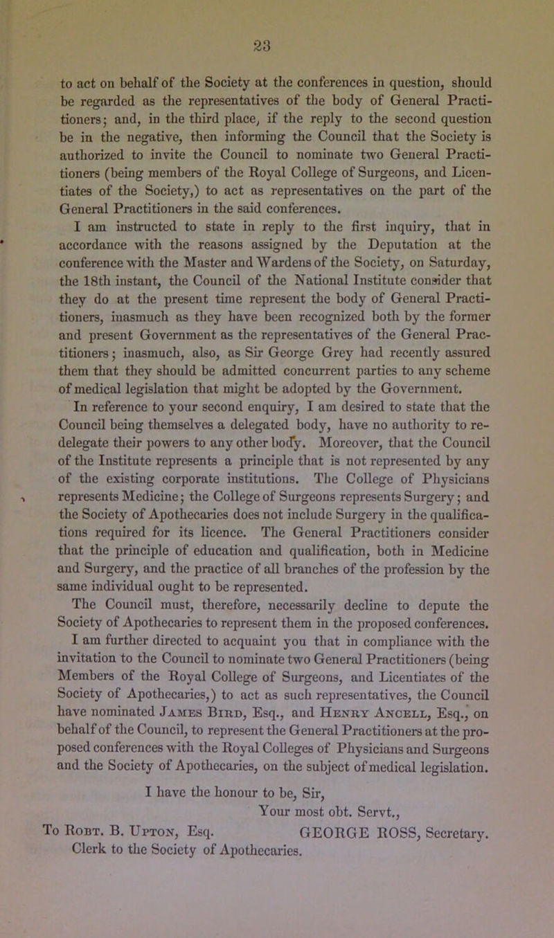 to act on behalf of the Society at the conferences in question, should be regarded as the representatives of tlie body of General Practi- tioners ; and, in the third place, if the reply to the second question be in the negative, then informing the Council that the Society is authorized to invite the Council to nominate two General Practi- tioners (being members of the Royal College of Surgeons, and Licen- tiates of the Society,) to act as representatives on the part of the General Practitioners in the said conferences. I am instructed to state in reply to the first inquiry, that in accordance with the reasons assigned by the Deputation at the conference with the Master and Wardens of the Society, on Saturday, the 18th instant, the Council of tlie National Institute consider that they do at the present time represent the body of General Practi- tioners, inasmuch as they have been recognized both by the former and present Government as the representatives of the General Prac- titioners ; inasmuch, also, as Sir George Grey had recently assured them that they should be admitted concurrent parties to any scheme of medical legislation that might be adopted by the Government. In reference to your second enquiry, I am desired to state that the Council being themselves a delegated body, have no authority to re- delegate their powers to any other body. Moreover, tliat the Council of the Institute represents a principle that is not represented by any of the existing corporate institutions. The College of Physicians represents Medicine; the College of Surgeons represents Surgery; and the Society of Apothecaries does not include Surgery in the qualifica- tions required for its licence. The General Practitioners consider that the principle of education and qualification, both in Medicine and Surgery, and the practice of all branches of the profession by the same individual ought to be represented. The Council must, therefore, necessarily decline to depute the Society of Apothecaries to represent them in the proposed conferences. I am further directed to acquaint you that in compliance with the invitation to the Council to nominate two General Practitioners (being Members of the Royal College of Surgeons, and Licentiates of the Society of Apothecaries,) to act as such representatives, the Council have nominated James Bikd, Esq., and Henry Ancell, Esq., on behalf of the Council, to represent the General Practitioners at the pro- posed conferences with the Royal Colleges of Physicians and Surgeons and the Society of Apothecaries, on the subject of medical legislation. I have the honour to be. Sir, Your most obt. Servt., To Ronx. B. Upton, Esq. GEORGE ROSS, Secretary. Clerk to the Society of Apothecai-ies.