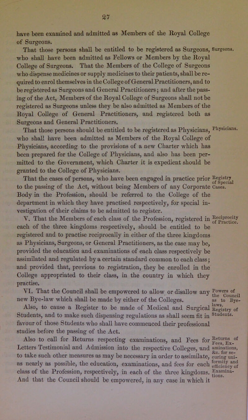 have been examined and admitted as Members of the Royal College of Surgeons. That those persons shall be entitled to be registered as Surgeons, Surgeons, who shall have been admitted as Fellows or Members by the Royal College of Surgeons. That the Members of the College of Surgeons who dispense medicines or supply medicines to their patients, shall be re- quired to enrol themselves in the College of General Practitioners, and to be registered as Surgeons and General Practitioners; and after the pass- ing of the Act, Members of the Royal College of Surgeons shall not be registered as Surgeons unless they be also admitted as Members of the Royal College of General Practitioners, and registered both as Surgeons and General Practitioners. That those persons should be entitled to be registered as Physicians, niysicians. who shall have been admitted as Members of the Royal College of Physicians, according to the provisions of a new Charter which has been prepared for the College of Physicians, and also has been per- mitted to the Government, which Charter it is expedient should be granted to the College of Physicians. That the cases of persons, who have been engaged in practice prior to the passing of the Act, without being Members of any Corporate Cases. Body in the Profession, should be referred to the College of the department in which they have practised respectively, for special in- vestigation of their claims to be admitted to register. V. That the Members of each class of the Profession, registered in Reciprocity each of the three kingdoms respectively, should be entitled to be registered and to practise reciprocally in either of the three kingdoms as Physicians, Surgeons, or General Practitioners, as the case may be, provided the education and examinations of each class respectively be assimilated and regulated by a certain standard common to each class; and provided that, previous to registration, they be enrolled in the College appropriated to their class, in the country in which they practise. VI. That the Council shall be empowered to allow or disallow any jj new Bye-law which shall be made by either of the Colleges. as to Bye- Also, to cause a Register to be made of Medical and Surgical K^'stry of Students, and to make such dispensing regulations as shall seem fit in Students, favour of those Students who shall have commenced their professional studies before the passing of the Act. Also to call for Returns respecting examinations, and Fees for Letters Testimonial and Admission into the respective Colleges, and amin’ations, to take such other measures as may be necessary in order to assimilate, curing uni- as nearly as possible, the education, examinations, and fees for each efflScy of class of the Profession, respectively, in each of the tliree kingdoms. And that the Council should be empowered, in any case in which it