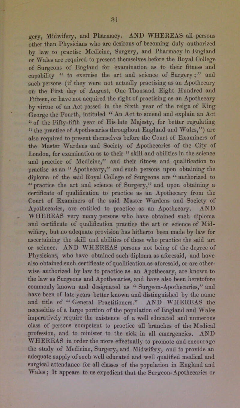gery, Midwifery, and Pharmacy. AND WHEREAS all persons other than Physicians who are desirous of becoming duly authorized by law to practise Medicine, Surgery, and Pharmacy in England or Wales are required to present themselves before the Royal College of Surgeons of England for examination as to their fitness and capability “ to exercise the art and scienee of Surgeiy;” and such persons (if they Avere not actually practising as an Apothecary on the First day of August, One Thousand Eight Hundred and Fifteen, or have not aequired the right of practising as an Apothecary by virtue of an Act passed in the Sixth year of the reign of King George the Fourth, intituled “ An Act to amend and explain an Act “ of the Fifty-fifth year of His late Majesty, for better regulating “ the practice of Apotliecaries throughout England and Wales,”) are also required to present themselves before the Court of Examiners of tlie Master Wardens and Society of Apotliecaries of the City of London, for examination as to their “ skill and abilities in the science and practice of Medicine,” and their fitness and qualification to practise as an “ Apothecary,” and such persons upon obtaining the diploma of the said Royal College of Surgeons are “ authorized to “ practice the art and science of Surgery,” and upon obtaining a certificate of qualification to practice as an Apothecary from the Court of Examiners of the said Master Wardens and Society of Apothecaries, are entitled to practice as an Apothecary. AND WHEREAS very many persons who have obtained such diploma and certificate of qualification practice the art or science of Mid- wifery, but no adequate provision has hitherto been made by law for ascertaining the skill and abilities of those who practice the said art or science. AND WHEREAS persons not being of the degree of Physicians, who have obtained such diploma as aforesaid, and have also obtained such certificate of qualification as aforesaid, or are other- wise authorized by laAV to practice as an Apothecary, are known to the law as Surgeons and Apothecaries, and have also been heretofore commonly known and designated as “ Surgeon-Apothecaries,” and have been of late years better known and distinguished by the name and title of “ General Practitioners.” AND WHEREAS the necessities of a large portion of the population of England and Wales imperatively require the existence of a well educated and numerous class of persons competent to practice all branches of the Medical profession, and to minister to the sick in all emergencies. AND WHEREAS in order the more efiectually to promote and encourage the study of Medicine, Surgery, and Midwifery, and to provide an adequate supply of such well educated and well qualified medical and surgical attendance for all classes of the population in England and Wales ; It appears to us expedient that the Surgeon-Apothecaries or