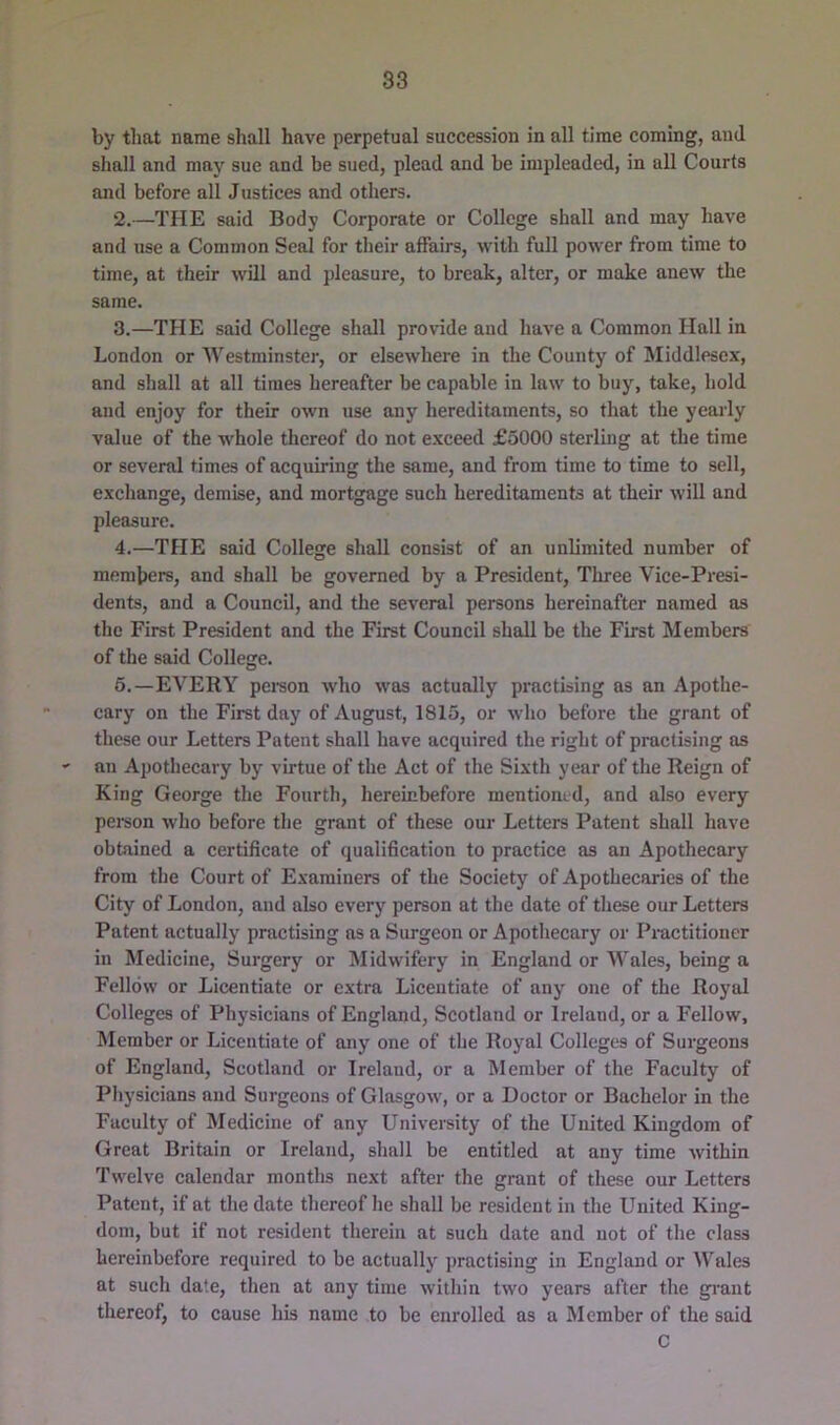 by that name shall have perpetual succession in all time coming, and shall and may sue and be sued, plead and be impleaded, in all Courts and before all Justices and others. 2. —THE said Body Corporate or College shall and may have and use a Common Seal for their affairs, with full power from time to time, at their will and jdeasure, to break, alter, or make anew the same. 3. —THE said College sliall provide and have a Common Hall in London or Westminster, or elsewhere in the County of Middlesex, and shall at all times hereafter be capable in law to buy, take, hold and enjoy for their own use any hereditaments, so that the yearly value of the whole thereof do not exceed £5000 sterling at the time or several times of acquiring the same, and from time to time to sell, exchange, demise, and mortgage such hereditaments at their will and pleasure. 4. —THE said College shall consist of an unlimited number of members, and shall be governed by a President, Three Vice-Presi- dents, and a Council, and the several persons hereinafter named as the First President and the First Council shall be the First Members of the said College. 6.—EVERY peison who was actually practising as an Apothe- cary on the First day of August, 1815, or who before the grant of these our Letters Patent shall have acquired the right of practising as au Apothecary by virtue of the Act of the Sixth year of the Reign of King George the Fourth, hereinbefore mentioned, and also every pei-son who before the grant of these our Letters Patent shall have obtained a certificate of qualification to practice as an Apothecary from the Court of Examiners of the Society of Apothecaries of the City of London, and also every person at the date of these our Letters Patent actually practising as a Surgeon or Apothecary or Practitioner in Medicine, Surgery or Midwifery in England or Wales, being a Fellow or Licentiate or extra Licentiate of any one of the Royal Colleges of Physicians of England, Scotland or Ireland, or a Fellow, Member or Licentiate of any one of the Royal Colleges of Surgeons of England, Scotland or Ireland, or a Member of the Faculty of Physicians and Surgeons of Glasgow, or a Doctor or Bachelor in the Faculty of Medicine of any University of the United Kingdom of Great Britain or Ireland, shall be entitled at any time Avithin Twelve calendar months next after the grant of these our Letters Patent, if at the date thereof he shall be resident in the United King- dom, but if not resident therein at such date and not of the class hereinbefore required to be actuallj practising in England or Wales at such date, then at any time within two years after the grant thereof, to cause his name to be enrolled as a Member of the said C