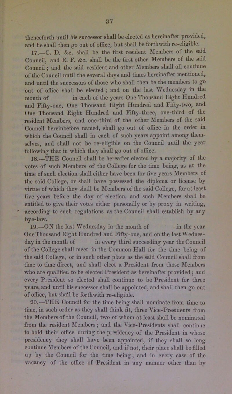 thenceforth until his successor shall be elected as hereinafter provided, and he shall then go out of office, but shall be forthwith re-eligible. 17. —C. D. &c. shall be the first resident Membeis of the said Council, and E. F, &c. shall be the fii’st other Members of the said Council; and the said resident and other Members shall all continue of the Council until the several days and times hereinafter mentioned, and until the successors of those who shall then be the members to go out of office shall be elected ; and on the last Wednesday in the month of in each of the years One Thousand Eight Hundred and Fifty-one, One Thousand Eight Hundred and Fifty-two, and One Thousand Eight Hundred and Fifty-three, one-third of the resident Members, and one-third of the other Members of the said Council hereinbefore named, shall go out of office in the order in which the Council shall in each of such years appoint among them- selves, and shall not be re-eligible on the Council until the year following that in which they shall go out of office. 18. —THE Council shall be hereafter elected by a majority of the votes of such Members of the College for the time being, as at the time of such election shall either have been for five years IMembers of the said College, or shall have possessed the diploma or license by vu'tue of which they shall be Members of the said College, for at least five years before the day of election, and such Members shall be entitled to give their votes either personally or by proxy in writing, according to such regulations as the Council shall establish by any bye-law. 19. —ON the last Wednesday in the month of in the year One Thousand Eight Hundred and Fifty-one, and on the last Wednes- day in the month of in every third succeeding year the Council of the College shall meet in the Common Hall for the time being of the said College, or in such other place as the said Council shall from time to time direct, and shall elect a President from those Members w'ho are qualified to be elected President as hereinafter provided; and every President so elected shall continue to be President for three years, and until his successor shall be appointed, and shall then go out of office, but shall be forthwith re-eligible. 20. —THE Council for the time being shall nominate from time to time, in such order as they shall think fit, three Vice-Presidents from the Members of the Council, two of whom at least shall be nominated from the resident Members; and the Vice-Presidents shall continue to hold their office during the presidency of the President in whose presidency they shall have been appointed, if they shall so long continue Members of the Council, and if not, their place shall be filled up by the Council for the time being; and in every case of the vacancy of the office of President in any manner other than by
