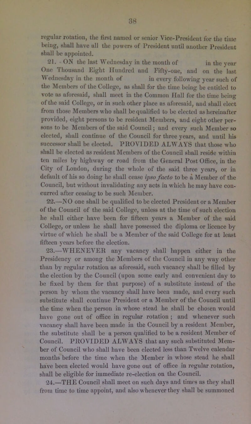regular rotation, tlie first named or senior V'^ice-President for the time being, shall have all the powers of President until another President shall be appointed. 21. ON the last Wednesday in the month of in the year One Thousand Eight Hundred and Fifty-one, and on the last ^V ednesday in the month of in every following year such of the Members of the College, as shall for the time being be entitled to vote ns aforesaid, shall meet in the Common flail for the time being of the said College, or in such other place as aforesaid, and shall elect from those INIembers who shall bc<iualified to be elected as hereinafter provided, eight persons to be resident Membci-s, and eight other per- sons to be Members of the said Council; and every such Member so elected, shall continue of the Council for three years, and until his successor shall be elected. PROVIDED ALWAYS that those who shall be elected as resident Members of the Council shall reside within ten miles by highway or road from tlie General Post Office, in the City of Loudon, during the whole of the said tliree years, or in default of his so doing he shall ceitse ipso facto to be d Member of the Council, but without invalidating any acts in which he may have con- curred after ceasing to be such Member. 22. —NO one shall be qualified to be elected President or a Member of the Council of the said College, unless at the time of such election he shall either have been for fifteen years a Member of the said College, or unless he shall have possessed the di])loma or licence by virtue of which be shall be a Member of the said College for at least fifteen years before the election. 23. —WHENEVER any vacancy shall happen either in the Presidency or among the Members of the Council in any way other tlian by regular rotation as aforesaid, such vacancy shall be filled by the election by the Council (upon some early and convenient day to be fixed by them for that purpose) of a substitute instead of the person by whom the vacancy shall have been made, and every such substitute shall continue President or a Member of the Council until the time when the person in whose stead he shall be chosen would have gone out of office in regular rotation ; and whenever such vacancy shall have been made in the Council by a resident Member, the substitute shall be a person qualified to be a resident IMember of Council. PROVIDED ALWAYS that any such substituted Mem- ber of Council who shall have been elected less than Twelve calendar months before the time when the Member in whose stead he shall have been elected would have gone out of office in regular rotation, shall be eligible for immediate re-election on the Council. 24. —THE Council shall meet on such days and times ns they shall from time to time appoint, and also whenever they shall be summoned