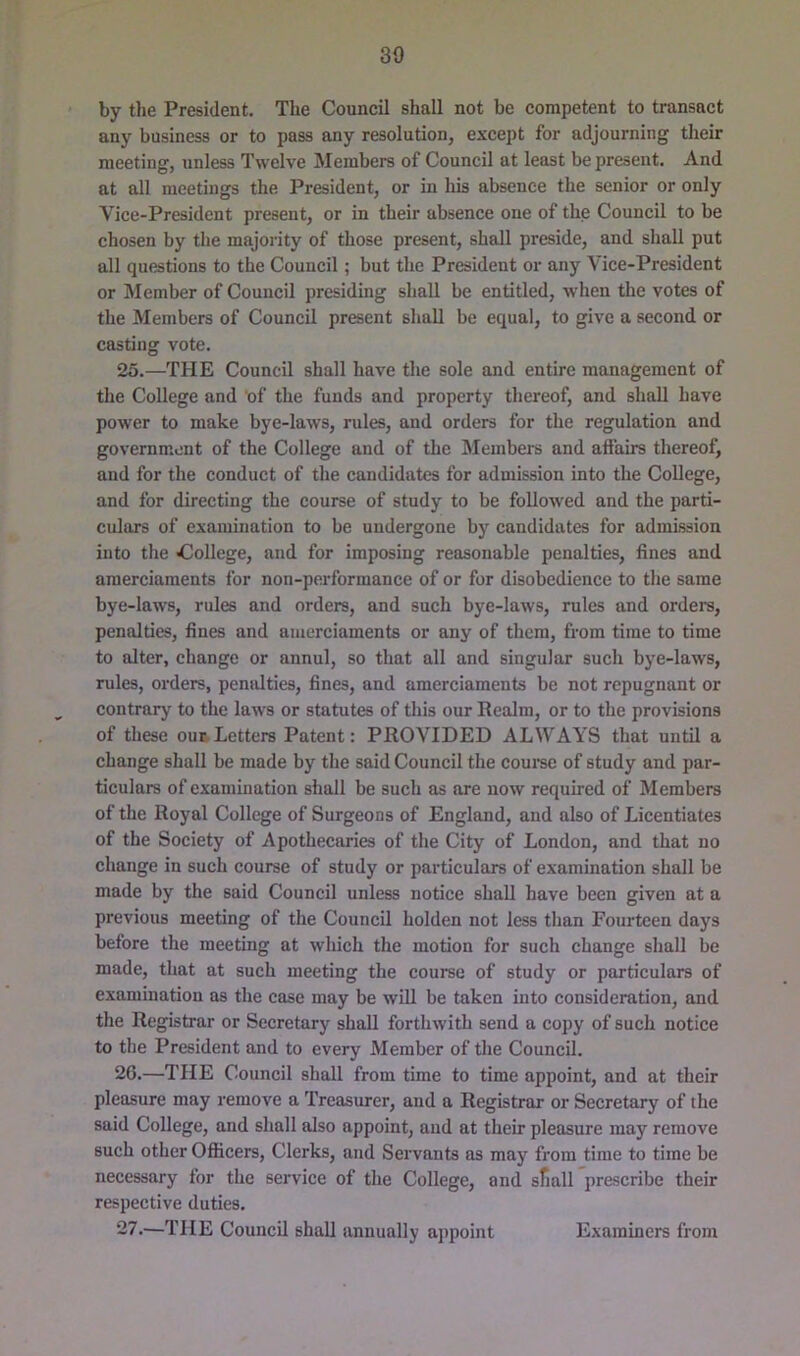 by the President. The Council shall not be competent to transact any business or to pass any resolution, except for adjourning their meeting, unless Twelve Members of Council at least be present. And at all meetings the President, or in his absence the senior or only Vice-President present, or in their absence one of the Council to be chosen by tlie majority of those present, shall preside, and shall put all questions to the Council; but the President or any Vice-President or Member of Council presiding shall be entitled, when the votes of the Members of Council present shall be equal, to give a second or casting vote. 25.—THE Council shall have the sole and entire management of the College and of the funds and property thereof, and shall have power to make bye-laws, rules, and orders for the regulation and government of the College and of the Slembers and affairs thereof, and for the conduct of the candidates for admission into the College, and for directing the course of study to be followed and the parti- culars of examination to be undergone by candidates for admission into the ^)ollege, and for imposing reasonable penalties, fines and amerciaments for non-performance of or for disobedience to the same bye-laws, rules and orders, and such bye-laws, rules and orders, penalties, fines and amerciaments or any of them, from time to time to alter, change or annul, so that all and singular such bye-laws, rules, orders, penalties, fines, and amerciaments be not repugnant or contrary to the laws or statutes of this our Realm, or to the provisions of these our Letters Patent: PROVIDED ALWAYS that until a change shall be made by the said Council the coui-se of study and par- ticulars of examination shall be such as are now required of Members of the Royal College of Surgeons of England, and also of Licentiates of the Society of Apothecaries of the City of London, and that no change in such course of study or particulars of examination shall be made by the said Council unless notice shall have been given at a previous meeting of the Council holden not less than Fourteen days before the meeting at which the motion for such change shall be made, that at such meeting the course of study or particulars of examination as the case may be will be taken into consideration, and the Registrar or Secretary shall forthwith send a copy of such notice to the President and to every Member of the Council. 20.—THE Council shall from time to time appoint, and at their pleasure may remove a Treasurer, and a Registrar or Secretary of the said College, and shall also appoint, aud at their pleasure may remove such other Ofiicers, Clerks, and Servants as may from time to time be necessary for the service of the College, and sfiall prescribe their respective duties. 27.—THE Council shall annually appoint Examiners from