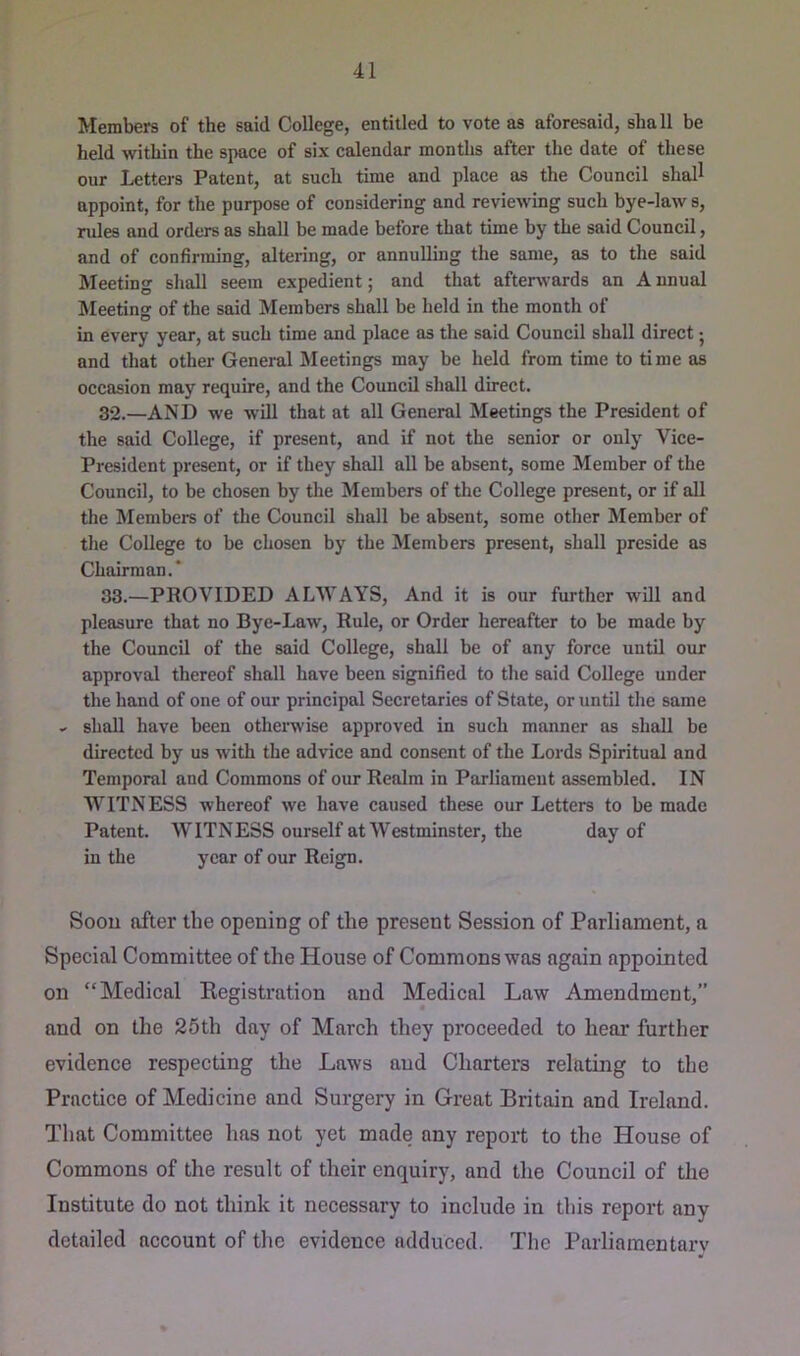 Members of the said College, entitled to vote as aforesaid, shall be held within the space of six calendar months after the date of these our Lettej-s Patent, at such time and place as the Council shall appoint, for the purpose of considering and reviewing such bye-law s, rules and orders as shall be made before that time by the said Council, and of confirming, altering, or annulling the same, as to the said Meeting shall seem expedient; and that afterwards an A nnual Meeting of the said Members shall be held in the month of in every year, at such time and place as the said Council shall direct j and that other General Meetings may be held from time to time as occasion may require, and the Council shall direct. 32. —AND we will that at all General Meetings the President of the said College, if present, and if not the senior or only Vice- President present, or if they shall all be absent, some Member of the Council, to be chosen by the Members of the College present, or if all the Members of the Council shall be absent, some other Member of the College to be chosen by the Members present, shall preside as Chairman.* 33. —PROVIDED ALWAYS, And it is our further will and pleasure that no Bye-Law, Rule, or Order hereafter to be made by the Council of the said College, shall be of any force until our approval thereof shall have been signified to the said College under the hand of one of our principal Secretaries of State, or until the same .. shall have been otherwise approved in such manner as shall be directed by us with the advice and consent of the Lords Spiritual and Temporal and Commons of our Realm in Parliament assembled. IN WITNESS whereof we have caused these our Letters to be made Patent. WITNESS ourself at Westminster, the day of in the year of our Reign. Soou after the opening of the present Session of Parliament, a Special Committee of the House of Commons was again appointed on “Medical Kegistration and Medical Law Amendment,” and on the 25th day of March they proceeded to hear further evidence respecting the Laws and Charters relating to the Practice of Medicine and Surgery in Great Britain and Ireland. That Committee has not yet made any report to the House of Commons of the result of their enquiry, and the Council of the Institute do not think it necessary to include in this report any detailed account of the evidence adduced. The Parliamentarv