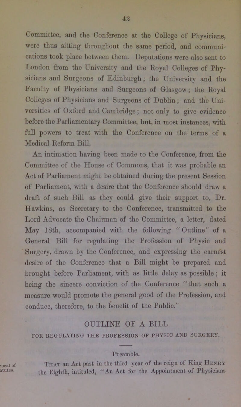 Committee, nnd the Conference at the College of Physicians, were thus sitting throughout the same period, and communi- cations took place between them. Deputations were also sent to London from the University and the Royal Colleges of Phy- sicians and Surgeons of Edinburgh; the University and the Faculty of Physicians and Surgeons of Glasgow; the Royal Colleges of Physicians and Surgeons of Dublin; and the Uni- versities of Oxford and Cambridge; not only to give evidence before the Parliamentary Committee, but, in most instances, with full powers to treat with the Conference on the terms of a Medical Reform Bill. An intimation having been made to the Conference, from the Committee of the House of Commons, that it was probable an Act of Parliament might be obtained during the present Session of Parliament, with a desire that the Conference should draw a draft of such Bill as they could give their support to. Dr. Hawkins, as Secretary to the Conference, transmitted to the Lord Advocate the Chairman of the Committee, a letter, dated May 18th, aceompanied with the following “Outline” of a General Bill for regulating the Profession of Physic and Surgery, drawn by the Conference, and expressing the earnest desire of the Conference that a Bill might be prepared and brought before Parliament, with as little delay as possible; it being the sincere conviction of the Conference “that such a measure would promote the general good of the Profession, and conduce, therefore, to the benefit of the Public.” OUTLINE OF A BILL FOR REGULATING THE PROFESSION OF PHVSIC AND SURGERY. Preamble. That an Act past in the third year of the reign of King Henry tlic Eighth, intituled, “An Act for the Appointment of Physicians