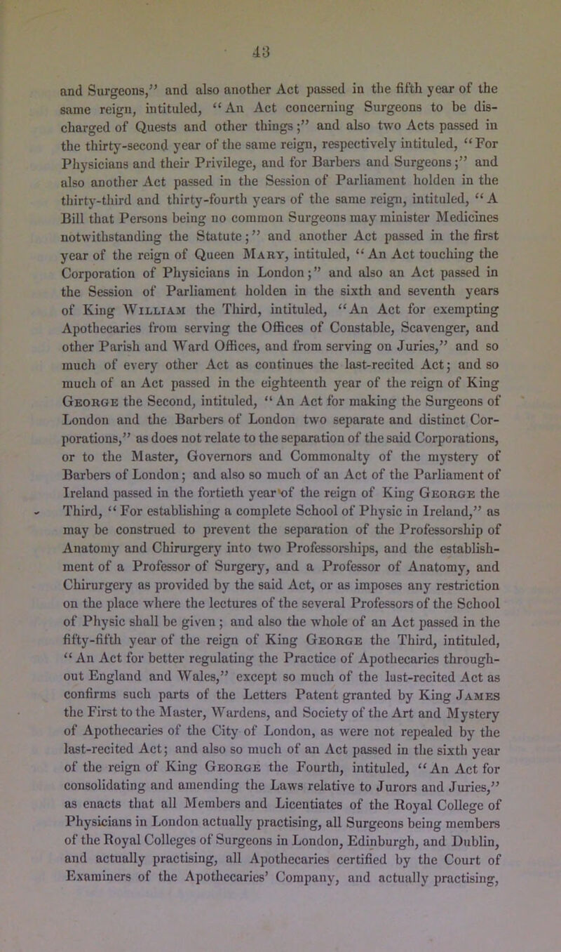 and Surgeons,” and also another Act passed in the fifth year of the same reign, intituled, “An Act concerning Surgeons to be dis- charged of Quests and other thingsand also two Aets passed in the thirty-second year of the same reign, respectively intituled, “For Physicians and their Privilege, and for Barbers and Surgeonsand also another Act passed in the Session of Parliament holden in the thirty-tliird and thirty-fourth years of the same reign, intituled, “ A Bill that Persons being no common Surgeons may minister Medicines notwithstanding the Statute; ” and another Aet passed in the first year of the reign of Queen IMaby, intituled, “An Act touching the Corporation of Physicians in London; ” and also an Act passed in the Session of Parliament holden in the sixth and seventh years of King AVilliam the Tliird, intituled, “An Act for exempting Apothecaries from serving the Offices of Constable, Scavenger, and other Parish and AVard Offices, and from serving on Juries,” and so much of every other Act as continues the last-recited Act; and so much of an Act passed in the eighteenth year of the reign of King Geobge the Second, intituled, “ An Act for making the Surgeons of London and the Barbers of London two separate and distinct Cor- porations,” as does not relate to the separation of the said Corporations, or to the Master, Governors and Commonalty of the mystery of Barbers of London; and also so much of an Act of the Parliament of Ireland passed in the fortieth year>of the reign of King Geobge the Third, “ For establishing a complete School of Physic in Ireland,” as may be construed to prevent the separation of the Professorship of Anatomy and Chirurgery into two Professorehips, and the establish- ment of a Professor of Surgery, and a Professor of Anatomy, and Chirurgery as provided by the said Act, or as imposes any restriction on the place where the lectures of the several Professors of the School of Physic shall be given ; and also the whole of an Act passed in the fifty-fifth year of the reign of King Geobge the Third, intituled, “ An Act for better regulating the Practice of Apothecaries through- out England and AV^ales,” except so much of the lust-recited Act as confirms such parts of the Letters Patent granted by King James the First to the Master, AVardens, and Society of the Art and Mystery of Apothecaries of the City of London, as were not repealed by^ the last-recited Act; and also so much of an Act passed in the sixtli year* of the reign of King Geobge the Fourth, intituled, “An Act for consolidating and amending the Laws relative to Jurors and Juries,” as enacts that all Members and Licentiates of the Royal College of Physicians in London actually practising, all Surgeons being members of the Royal Colleges of Surgeons in London, Edinburgh, and Dublin, and actually practising, all Apothecaries certified by the Court of Examiners of the Apothecaries’ Company, and actually practising.