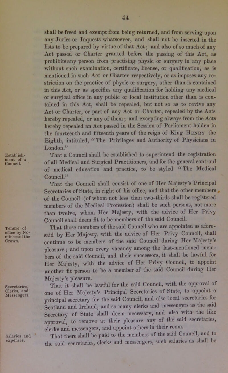Establish- mcnt of a Council. Tenure of otSce by No- minees of the Crown. Secretaries, Clerks, and Messengers. Salaries and * expenses. shall be freed and exempt from being returned, and from serving ujion any Juries or Inquests wliatsoever, and shall not be inserted in the lists to be prepared by virtue of that Act; and also of so much of any Act passed or Charter gmnted before the passing of this Act, as prohibits any person from practising physic or surgery in any place without such examination, certificate, license, or qualification, as is mentioned in such Act or Charter respectively, or as imposes any re- striction on the practice of physic or surgery, other than is contained in this Act, or as specifies any qualification for holding any medical or surgical office in any public or local institution other than is con- tained in this Act, shall be repealed, but not so as to revive any Act or Charter, or part of any Act or Charter, repealed by the Acts hereby repealed, or any of them; and excepting always from the Acts hereby repealed an Act passed in the Session of Parliament holden in the fourteenth and fifteenth years of the reign of King Henry the Eighth, intituled, “The Privileges and Authority of Physicians in London.” That a Council shall be established to superintend the registration of all Medical and Surgical Practitioners, and for the general controul of medical education and practice, to be styled “The Medical Council.” That the Council shall consist of one of Her Majesty’s Principal Secretaries of State, in right of his office, and that the other members , of the Council (of whom not less than two-thirds shall be registered members of the Medical Profession) shall be such persons, not more than twelve, whom Her Majesty, with the advice of Her Privy Council shall deem fit to be members of the said Council. That those members of the said Council who are appointed as afore- said by Her Majesty, with the advice of Her Privy Council, shall continue to be members of the said Council during Her Majesty’s pleasure; and upon every vacancy among the last-mentioned mem- bers of the said Council, and their successors, it shall be lawful for Her Majesty, with the advice of Her Privy Council, to appoint another fit person to be a member of the said Council during Her Majesty’s pleasure. That it shall be lawful for the said Council, with the approval of one of Her Majesty’s Principal Secretaries of State, to appoint a principal secretary for the said Council, and also local secretaries for Scotland and Ireland, and so many clerks and messengers as the said Secretary of State shall deem necessary, and also with the like approval, to remove at their pleasure any of the said secretaries, clerks and messengers, and appoint others in their room. That there shall be paid to the members of the said Council, and to the said secretaries, clerks and messengers, such salaries as shall be